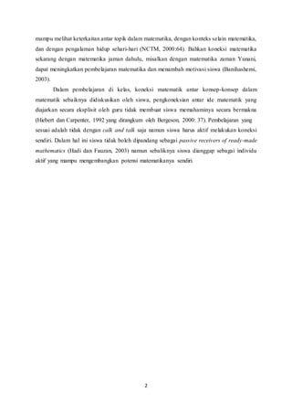 mampu melihat keterkaitan antar topik dalam matematika, dengan konteks selain matematika, 
dan dengan pengalaman hidup sehari-hari (NCTM, 2000:64). Bahkan koneksi matematika 
sekarang dengan matematika jaman dahulu, misalkan dengan matematika zaman Yunani, 
dapat meningkatkan pembelajaran matematika dan menambah motivasi siswa (Banihashemi, 
2003). 
Dalam pembelajaran di kelas, koneksi matematik antar konsep-konsep dalam 
matematik sebaiknya didiskusikan oleh siswa, pengkoneksian antar ide matematik yang 
diajarkan secara eksplisit oleh guru tidak membuat siswa memahaminya secara bermakna 
(Hiebert dan Carpenter, 1992 yang dirangkum oleh Bergeson, 2000: 37). Pembelajaran yang 
sesuai adalah tidak dengan calk and talk saja namun siswa harus aktif melakukan koneksi 
sendiri. Dalam hal ini siswa tidak boleh dipandang sebagai passive receivers of ready-made 
mathematics (Hadi dan Fauzan, 2003) namun sebaliknya siswa dianggap sebagai individu 
aktif yang mampu mengembangkan potensi matematikanya sendiri. 
2 
 