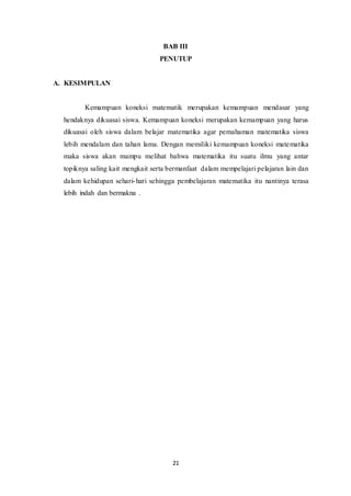 BAB III 
PENUTUP 
21 
A. KESIMPULAN 
Kemampuan koneksi matematik merupakan kemampuan mendasar yang 
hendaknya dikuasai siswa. Kemampuan koneksi merupakan kemampuan yang harus 
dikuasai oleh siswa dalam belajar matematika agar pemahaman matematika siswa 
lebih mendalam dan tahan lama. Dengan memiliki kemampuan koneksi matematika 
maka siswa akan mampu melihat bahwa matematika itu suatu ilmu yang antar 
topiknya saling kait mengkait serta bermanfaat dalam mempelajari pelajaran lain dan 
dalam kehidupan sehari-hari sehingga pembelajaran matematika itu nantinya terasa 
lebih indah dan bermakna . 
 