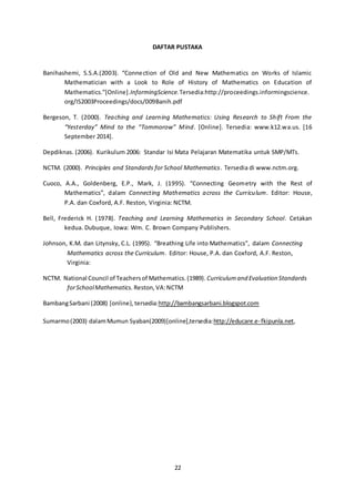 DAFTAR PUSTAKA 
Banihashemi, S.S.A.(2003). “Conne ction of Old and New Mathematics on Works of Islamic 
Mathematician with a Look to Role of History of Mathematics on Education of 
Mathematics.”[Online].InformingScience.Tersedia:http://proceedings.informingscience. 
org/IS2003Proceedings/docs/009Banih.pdf 
Bergeson, T. (2000). Teaching and Learning Mathematics: Using Research to Shift From the 
“Yesterday” Mind to the “Tommorow” Mind. [Online]. Tersedia: www.k12.wa.us. [16 
September 2014]. 
Depdiknas. (2006). Kurikulum 2006: Standar Isi Mata Pelajaran Matematika untuk SMP/MTs. 
NCTM. (2000). Principles and Standards for School Mathematics. Tersedia di www.nctm.org. 
Cuoco, A.A., Goldenberg, E.P., Mark, J. (1995). “Connecting Geometry with the Rest of 
Mathematics”, dalam Connecting Mathematics across the Curriculum. Editor: House, 
P.A. dan Coxford, A.F. Reston, Virginia: NCTM. 
Bell, Frederick H. (1978). Teaching and Learning Mathematics in Secondary School. Cetakan 
kedua. Dubuque, Iowa: Wm. C. Brown Company Publishers. 
Johnson, K.M. dan Litynsky, C.L. (1995). “Breathing Life into Mathematics”, dalam Connecting 
Mathematics across the Curriculum. Editor: House, P.A. dan Coxford, A.F. Reston, 
Virginia: 
NCTM. National Council of Teachers of Mathematics. (1989). Curriculum and Evaluation Standards 
for School Mathematics. Reston, VA: NCTM 
Bambang Sarbani (2008) [online}, tersedia:http://bambangsarbani.blogspot.com 
Sumarmo (2003) dalam Mumun Syaban(2009)[online],tersedia:http://educare.e- fkipunla.net, 
22 
