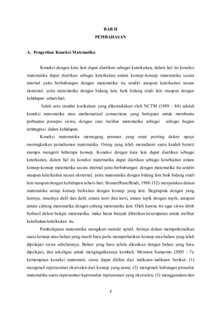 BAB II 
PEMBAHASAN 
3 
A. Pengertian Koneksi Matematika 
Koneksi dengan kata lain dapat diartikan sebagai keterkaitan, dalam hal ini koneksi 
matematika dapat diartikan sebagai keterkaitan antara konsep-konsep matematika secara 
internal yaitu berhubungan dengan matematika itu sendiri ataupun keterkaitan secara 
eksternal, yaitu matematika dengan bidang lain, baik bidang studi lain maupun dengan 
kehidupan sehari-hari. 
Salah satu standar kurikulum yang dikemukakan oleh NCTM (1989 : 84) adalah 
koneksi matematika atau mathematical connections yang bertujuan untuk membantu 
perbuatan persepsi siswa, dengan cara melihat matematika sebagai sebagai bagian 
terintegrasi dalam kehidupan. 
Koneksi matematika memegang peranan yang amat penting dalam upaya 
meningkatkan pemahaman matematika. Orang yang telah memahami suatu kaidah berarti 
mampu mengerti beberapa konsep. Koneksi dengan kata lain dapat diartikan sebagai 
keterkaitan, dalam hal ini koneksi matematika dapat diartikan sebagai keterkaitan antara 
konsep-konsep matematika secara internal yaitu berhubungan dengan matematika itu sendiri 
ataupun keterkaitan secara eksternal, yaitu matematika dengan bidang lain baik bidang stud i 
lain maupun dengan kehidupan sehari-hari. Bruner(Ruseffendi, 1988:152) menyatakan dalam 
matematika setiap konsep berkaitan dengan konsep yang lain. Begitupula dengan yang 
lainnya, misalnya dalil dan dalil, antara teori dan teori, antara topik dengan topik, ataupun 
antara cabang matematika dengan cabang matematika lain. Oleh karena itu agar siswa lebih 
berhasil dalam belajar matematika, maka harus banyak diberikan kesempatan untuk melihat 
keterkaitan-keterkaitan itu. 
Pembelajaran matematika mengikuti metode spiral. Artinya dalam memperkenalkan 
suatu konsep atau bahan yang masih baru perlu memperhatikan konsep atau bahan yang telah 
dipelajari siswa sebelumnya. Bahan yang baru selalu dikaitkan dengan bahan yang baru 
dipelajari, dan sekaligus untuk mengingatkannya kembali. Menurut Sumarmo (2005 : 7), 
kemampuan koneksi matematis siswa dapat dilihat dari indikator- indikator berikut: (1) 
mengenali representasi ekuivalen dari konsep yang sama; (2) mengenali hubungan prosedur 
matematika suatu representasi keprosedur representasi yang ekuivalen; (3) menggunakan dan 
 