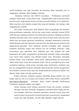 menilai keterkaitan antar topik matematika dan keterkaitan diluar matematika; dan (4) 
menggunakan matematika dalam kehidupan sehari-hari. 
Selanjutnya Suherman, dkk (200:65) menyatakan, : “Pembelajaran matematika 
mengikuti metoda spiral. Artinya dalam setiap memperkenalkan suatu konsep atau bahan 
yang baru perlu memperhatikan konsep atau bahan yang telah dipelajari siswa sebelumnya. 
Bahan yang baru selalu dikaitkan dengan bahan yang telah dipelajari, dan sekaligus untuk 
mengingatkannya kembali”. 
Jadi koneksi memang perlu untuk dilakukan dalam pengembangan dan perbaikan 
proses pembelajaran matematika. Ada dua tipe umum koneksi matematik menurut NCTM 
(1989:146) yaitu modeling connections dan mathematical connections. Modeling connections 
merupakan hubungan antara situasi masalah yang muncul di dalam dunia nyata atau dalam 
disiplin ilmu lain dengan representasi matematiknya, sedangkan mathematical connections 
adalah hubungan antara dua representasi yang ekuivalen, dan antara proses penyelesaian dari 
masing-masing representasi. Siswa hendaknya memiliki kesempatan untuk mengamati 
keterkaitan matematika dengan mata pelajaran lain dan kehidupan sehari-hari. Untuk 
memenuhinya, guru matematika harus melibatkan guru mata pelajaran lain untuk 
berpartisipasi aktif dalam mengeksplorasi ide- ide/konsep matematik melalui permasalahan 
yang muncul dalam pelajaran yang diberikan kepada siswa. Menyatukan matematika 
kedalam konteks yang memberikan makna praktis lambang- lambang dan proses-proses 
adalah sebuah tujuan utama dari keseluruhan standar. Hal ini memungkinkan siswa untuk 
memandang bagaimana sebuah konsep matematika dapat membantunya memahami yang 
lain, dan menggambarkan kegunaan matematika dalam pemecahan masalah, penggambaran 
dan pemodelan fenomena dunia nyata, dan mengkomunikasikan pemikiran kompleks serta 
informasi dalam sebuah cara yang cepat dan tepat. 
Koneksi matematis merupakan pengaitan matematika dengan pelajaran lain, atau 
dengan topik lain. Hal ini di jelaskan oleh Sumarmo (2003) dalam Mumun Syaban(2009) 
http://educare.e- fkipunla.net, menyatakan bahwa koneksi matematik (Mathematical 
Connections) merupakan kegiatan yang meliputi: 
mencari hubungan antara berbagai representasi konsep dan prosedur; memahami 
hubungan antar topik matematik; menggunakan matematika dalam bidang studi lain 
atau kehidupan sehari-hari; memahami representasi ekuivalen konsep yang sama; 
mencari koneksi satu prosedur lain dalam representasi yang ekuivalen; menggunakan 
koneksi antar topik matematika, dan antar topik matematika dengan topik lain. 
4 
 
