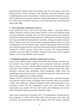 ditransformasikan? Apakah atrinya laju perubahan sesaat dari suatu fungsi di suatu titik? 
Setiap pertanyaan member kesempatan untuk mengaitkan topic-topik matematika dengan 
menghubungkannya melalui tema perubahan. Tema lain yang member kesempatan yang luas 
untuk membuat koneksi matematika adalah data. Misalnya data berpasangan menjadi konteks 
dan motifasi untuk mempelajari fungsi linear, karena data berpasangan sering ditampilkan 
dengan grafik fungsi 
2. Proses matematika (mathematical proceses) 
Aspek mathematical procesis dari koneski matematika meliputi : representasi, aplikasi, 
problem solving dan reasoning. Empat kategori aktifitas ini akan terus berlangsung selama 
seseorang mempelajari matematika. Agar siswa dapat memahami konsep secara mendalam, 
mereka harus membuat koneksi diantara representasi. Aktifitas aplikasi, problem solving, dan 
reasoning, membutuhkan berbagai pendekatan matematika, sehingga siswa dapat menemukan 
koneksi. Sebagai contoh untuk mencari turunan menggunakan defenisi fungsi, siswa harus 
mengaplikasikan limit dan komposisi fungsi. Komposisi fungsi dengan polinom berderajat 
besar melibatkan ekspansi binomial, yang koofisiensinya dapat diperoleh melalui perhitungan 
kombinatorik. Aktifitas program solving seperti pencarian nilai optimum,melibatkan 
pemodelan, representasi aljabar atau kalkulus. Pembuktian rumus-rumus turunan merupakan 
kegiatan reasoning yang melibatkan ide-ide matematik. 
3. Penghubung-penghubung matematika (mathematical conectors) 
Fungsi, matrik, algoritma, grafik, variabel, perbandingan, dan transformasi merupakan ide-ide 
matematik yang menjadi penghubung ketika mempelajari topik-topik matematika 
dengan spectrum yang luas. Algoritma adalah penghubung yang sering digunakan dalam 
matematika. Grafik membantu siswa melakukan koneksi matematik dengan lebih mudah. 
Keterkaitan matematik dapat diperlihatkan melalui penghubung variabel. Rasio atau 
perbandingan berguna hamper di setiap level pembelajaran matematika. Oleh karena itu, rasio 
dapat menjadi penghubung siswa dengan matematika. 
Hodgson (1995:21) membenarkan ungkapan NCTM bahwa koneksi matematik merupakan 
alat pemecahan masalah. Dengan menganggap koneksi matematik sebagai alat pemecahan 
masalah, maka implikasinya terhadap pembelajaran adalah kegiatan pembelajaran harus 
membangun koneksi baru dan menggunakan koneksi yang telah terbentuk untuk 
menyelesaikan suatu masalah. Jika siswa tidak mampu untuk membangun suatu koneksi, 
maka koneksi tidak berperan apa-apa dalam pemecahan masalah. 
Bruner (dalam Suherman dan Winataputra 1992, h. 42) mengemukakan beberapa dalil dari 
hasil pengamatan di sekolah. Dalil tersebut adalah dalil penyusunan, dalil notasi, dalil 
kekontrasan, dan keanekaragaman, dan dalil pengaitan. Pada dalil pengaitan disebutkan 
6 
 