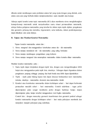 dibantu untuk membangun suatu jembatan antara hal yang nyata dengan yang abstrak, serta 
antara cara-cara yang berbeda dalam mempresentasikan suatu masalah atau konsep. 
Adanya aspek koneksi antar topic matematika (K1) akan membantu siswa menghubungkan 
konsep-konsep matematik untuk menyelesaikan suatu situasi permasalahan matematik, 
artinya bahwa pelajaran matematika yang tersebar ke dalam topic-topik aljabar, pengukuran 
dan geometri, peluang dan statistika, trigonometri, serta kalkulus, dalam pembelajarannya 
dapat dikaitkan satu sama lainnya. 
B. Tujuan dan Manfaat Koneksi Matematika 
8 
Tujuan koneksi matematika antara lain : 
1. Siswa mengenal dan menggunakan keterkaitan antara ide – ide matematika 
2. Siswa mampu memahami ide – ide matematika yang saling berkaitan 
3. Siswa mampu membangun pengetahuan yang koheren 
4. Siswa mampu mengenal dan menerapkan matematika dalam konteks diluar matematika. 
Manfaat koneksi matematika yaitu : 
1. Suatu topik dapat diciptakan dengan topik lain, dengan cara mengembangkan lebih 
lanjut atau menggunakan pada topik lain, misalnya : bilangan dapat digunakan dalam 
pengukuran panjang sehingga panjang dua buah benda atau lebih dapat dijumlahkan 
2. Topik – topik pada bidang kajian lain dapat disusun berdasarkan teori matematika 
tertentu, misalnya : matematika ekonomi atau matematika teknik 
3. Koneksi atau keterkaitan matematika dalam kehidupan sehari – hari dapat berbentuk 
pemecahan masalah sehari – hari matematika. Contoh sederhana : tugas polisi 
diperempatan jalan sangat membantu polisi dengan hadirnya lampu stopan 
diperempatan jalan, lampu tersebut menggunakan teori logika matematika. 
Contoh lain : dengan munculny geomerti transformasi dan geometri praktal sebagai 
koneksi matematika dengan kehidupan sehari – hari maka pekerjaan membatik dan 
menyulam menjadi pekerjaan yang sederhana. 
 