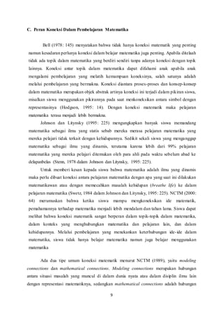C. Peran Koneksi Dalam Pembelajaran Matematika 
Bell (1978: 145) menyatakan bahwa tidak hanya koneksi matematik yang penting 
namun kesadaran perlunya koneksi dalam belajar matematika juga penting. Apabila ditelaah 
tidak ada topik dalam matematika yang berdiri sendiri tanpa adanya koneksi dengan topik 
lainnya. Koneksi antar topik dalam matematika dapat difahami anak apabila anak 
mengalami pembelajaran yang melatih kemampuan koneksinya, salah satunya adalah 
melalui pembelajaran yang bermakna. Koneksi diantara proses-proses dan konsep-konsep 
dalam matematika merupakan objek abstrak artinya koneksi ini terjadi dalam pikiran siswa, 
misalkan siswa menggunakan pikirannya pada saat menkoneksikan antara simbol dengan 
representasinya (Hodgson, 1995: 14). Dengan koneksi matematik maka pelajaran 
matematika terasa menjadi lebih bermakna. 
Johnson dan Litynsky (1995: 225) mengungkapkan banyak siswa memandang 
matematika sebagai ilmu yang statis sebab mereka merasa pelajaran matematika yang 
mereka pelajari tidak terkait dengan kehidupannya. Sedikit sekali siswa yang menga nggap 
matematika sebagai ilmu yang dinamis, terutama karena lebih dari 99% pelajaran 
matematika yang mereka pelajari ditemukan oleh para ahli pada waktu sebelum abad ke 
delapanbelas (Stenn, 1978 dalam Johnson dan Litynsky, 1995: 225). 
Untuk memberi kesan kepada siswa bahwa matematika adalah ilmu yang dinamis 
maka perlu dibuat koneksi antara pelajaran matematika dengan apa yang saat ini dilakukan 
matematikawan atau dengan memecahkan masalah kehidupan (breathe life) ke dalam 
pelajaran matematika (Swetz, 1984 dalam Johnson dan Litynsky, 1995: 225). NCTM (2000: 
64) merumuskan bahwa ketika siswa mampu mengkoneksikan ide matematik, 
pemahamannya terhadap matematika menjadi lebih mendalam dan tahan lama. Siswa dapat 
melihat bahwa koneksi matematik sangat berperan dalam topik-topik dalam matematika, 
dalam konteks yang menghubungkan matematika dan pelajaran lain, dan dalam 
kehidupannya. Melalui pembelajaran yang menekankan keterhubungan ide- ide dalam 
matematika, siswa tidak hanya belajar matematika namun juga belajar menggunakan 
matematika 
Ada dua tipe umum koneksi matematik menurut NCTM (1989), yaitu modeling 
connections dan mathematical connections. Modeling connections merupakan hubungan 
antara situasi masalah yang muncul di dalam dunia nyata atau dalam disiplin ilmu lain 
dengan representasi matematiknya, sedangkan mathematical connections adalah hubungan 
9 
 