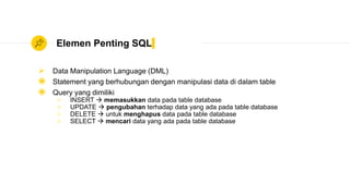 Elemen Penting SQL
 Data Manipulation Language (DML)
◉ Statement yang berhubungan dengan manipulasi data di dalam table
◉ Query yang dimiliki
○ INSERT  memasukkan data pada table database
○ UPDATE  pengubahan terhadap data yang ada pada table database
○ DELETE  untuk menghapus data pada table database
○ SELECT  mencari data yang ada pada table database
 