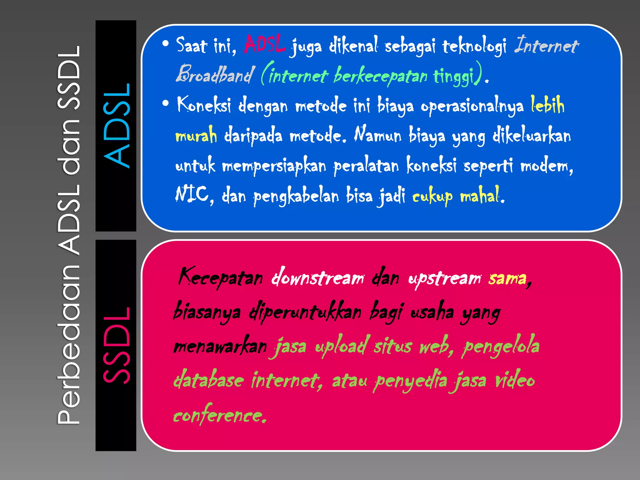 • Saat ini, ADSL juga dikenal sebagai teknologi Internet
         Broadband (internet berkecepatan tinggi).
ADSL   • Koneksi dengan metode ini biaya operasionalnya lebih
         murah daripada metode. Namun biaya yang dikeluarkan
         untuk mempersiapkan peralatan koneksi seperti modem,
         NIC, dan pengkabelan bisa jadi cukup mahal.


         Kecepatan downstream dan upstream sama,
        biasanya diperuntukkan bagi usaha yang
SSDL




        menawarkan jasa upload situs web, pengelola
        database internet, atau penyedia jasa video
        conference.
 