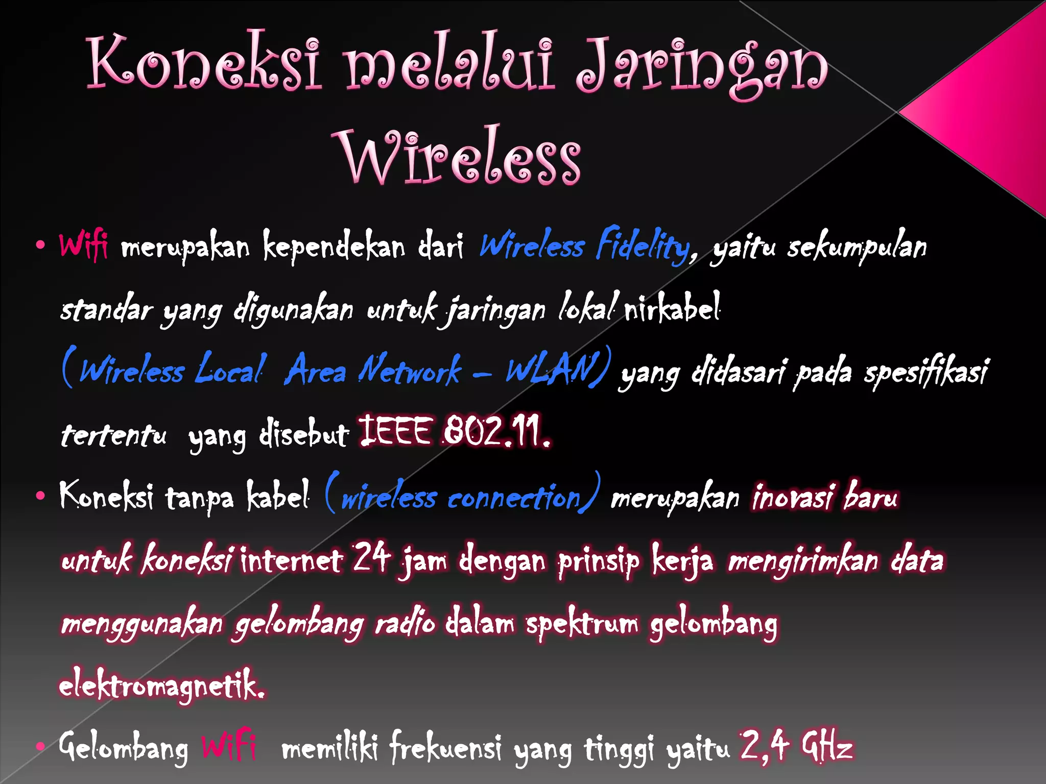 • Wifi merupakan kependekan dari Wireless Fidelity, yaitu sekumpulan
  standar yang digunakan untuk jaringan lokal nirkabel
  (Wireless Local Area Network – WLAN) yang didasari pada spesifikasi
  tertentu yang disebut IEEE 802.11.
• Koneksi tanpa kabel (wireless connection) merupakan inovasi baru
  untuk koneksi internet 24 jam dengan prinsip kerja mengirimkan data
  menggunakan gelombang radio dalam spektrum gelombang
  elektromagnetik.
• Gelombang WiFi memiliki frekuensi yang tinggi yaitu 2,4 GHz
 