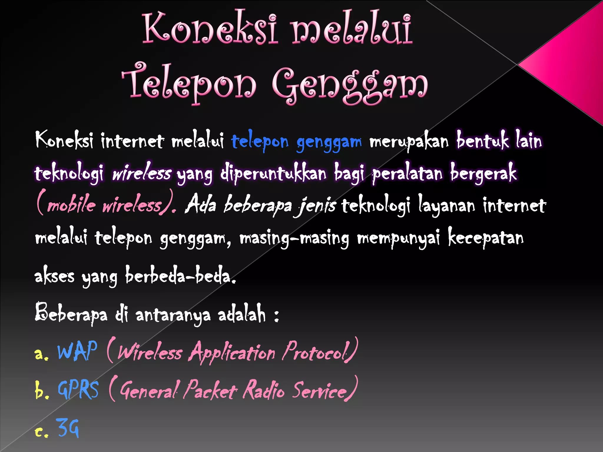 Koneksi internet melalui telepon genggam merupakan bentuk lain
teknologi wireless yang diperuntukkan bagi peralatan bergerak
(mobile wireless). Ada beberapa jenis teknologi layanan internet
melalui telepon genggam, masing-masing mempunyai kecepatan
akses yang berbeda-beda.
Beberapa di antaranya adalah :
a. WAP (Wireless Application Protocol)
b. GPRS (General Packet Radio Service)
c. 3G
 