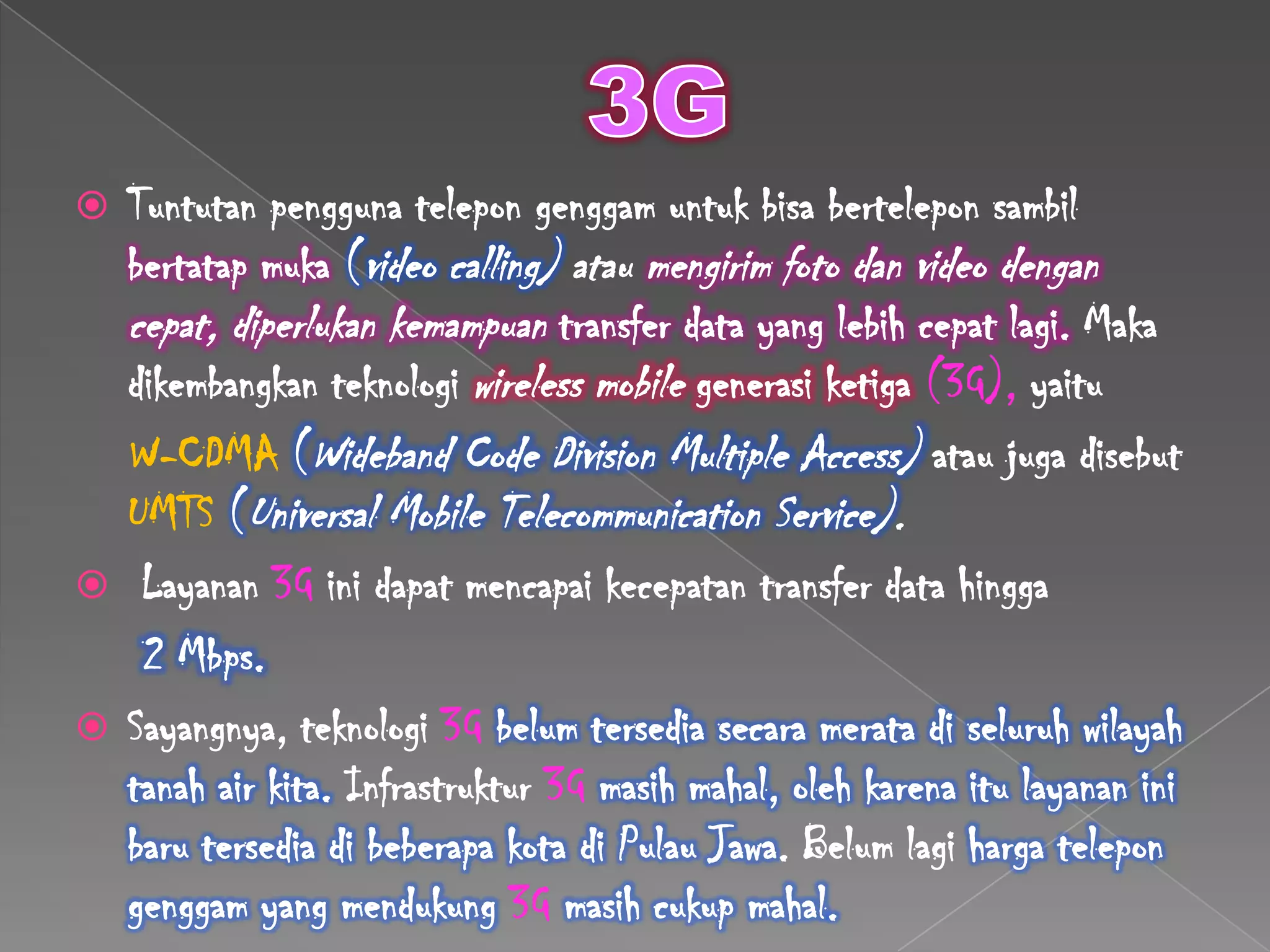  Tuntutan pengguna telepon genggam untuk bisa bertelepon sambil
  bertatap muka (video calling) atau mengirim foto dan video dengan
  cepat, diperlukan kemampuan transfer data yang lebih cepat lagi. Maka
  dikembangkan teknologi wireless mobile generasi ketiga (3G), yaitu
  W-CDMA (Wideband Code Division Multiple Access) atau juga disebut
  UMTS (Universal Mobile Telecommunication Service).
 Layanan 3G ini dapat mencapai kecepatan transfer data hingga
   2 Mbps.
 Sayangnya, teknologi 3G belum tersedia secara merata di seluruh wilayah
  tanah air kita. Infrastruktur 3G masih mahal, oleh karena itu layanan ini
  baru tersedia di beberapa kota di Pulau Jawa. Belum lagi harga telepon
  genggam yang mendukung 3G masih cukup mahal.
 
