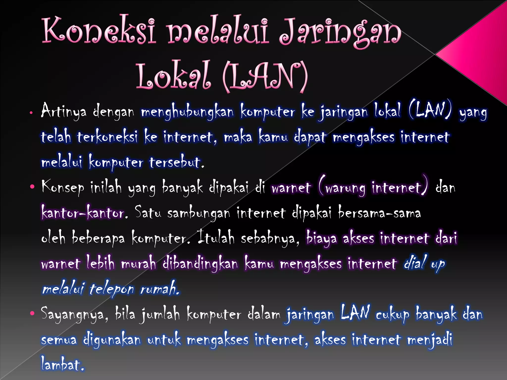 • Artinya dengan menghubungkan komputer ke jaringan lokal (LAN) yang
  telah terkoneksi ke internet, maka kamu dapat mengakses internet
  melalui komputer tersebut.
• Konsep inilah yang banyak dipakai di warnet (warung internet) dan
  kantor-kantor. Satu sambungan internet dipakai bersama-sama
  oleh beberapa komputer. Itulah sebabnya, biaya akses internet dari
  warnet lebih murah dibandingkan kamu mengakses internet dial up
    melalui telepon rumah.
•   Sayangnya, bila jumlah komputer dalam jaringan LAN cukup banyak dan
    semua digunakan untuk mengakses internet, akses internet menjadi
    lambat.
 