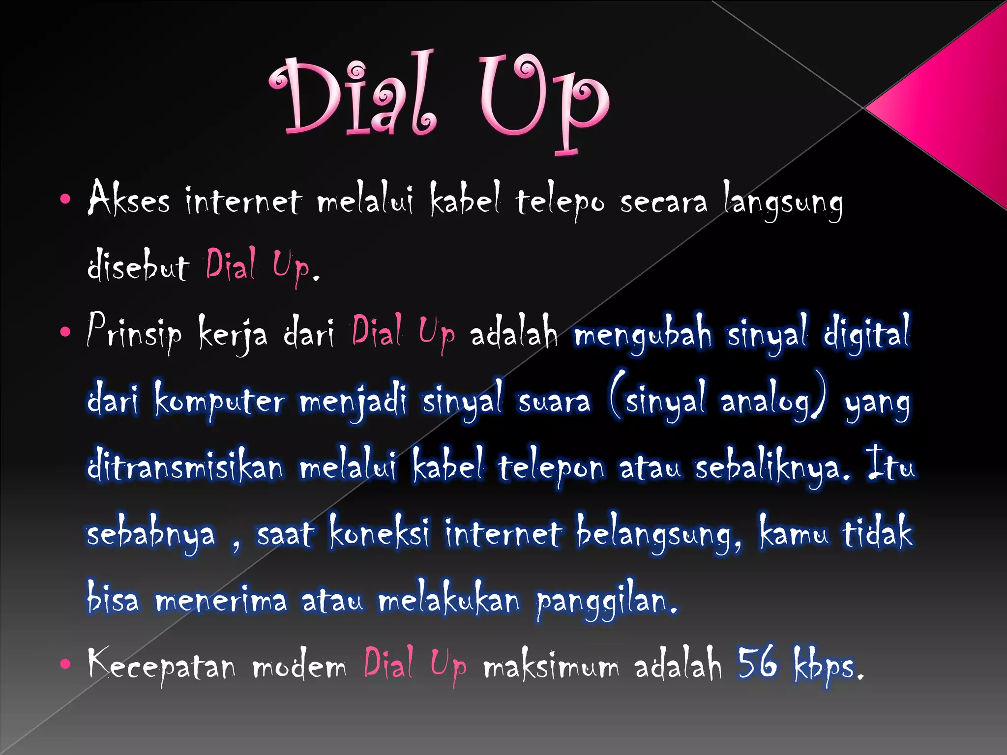 • Akses internet melalui kabel telepo secara langsung
  disebut Dial Up.
• Prinsip kerja dari Dial Up adalah mengubah sinyal digital
  dari komputer menjadi sinyal suara (sinyal analog) yang
  ditransmisikan melalui kabel telepon atau sebaliknya. Itu
  sebabnya , saat koneksi internet belangsung, kamu tidak
  bisa menerima atau melakukan panggilan.
• Kecepatan modem Dial Up maksimum adalah 56 kbps.
 
