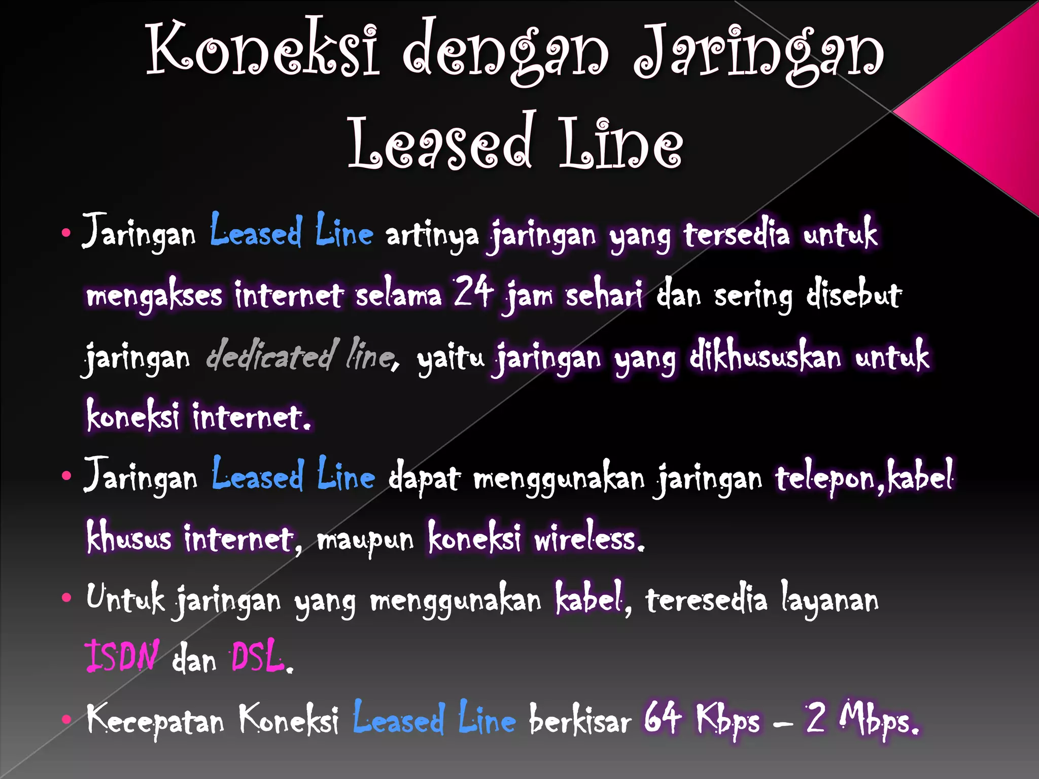 • Jaringan Leased Line artinya jaringan yang tersedia untuk
  mengakses internet selama 24 jam sehari dan sering disebut
  jaringan dedicated line, yaitu jaringan yang dikhususkan untuk
  koneksi internet.
• Jaringan Leased Line dapat menggunakan jaringan telepon,kabel
  khusus internet, maupun koneksi wireless.
• Untuk jaringan yang menggunakan kabel, teresedia layanan
  ISDN dan DSL.
• Kecepatan Koneksi Leased Line berkisar 64 Kbps – 2 Mbps.
 