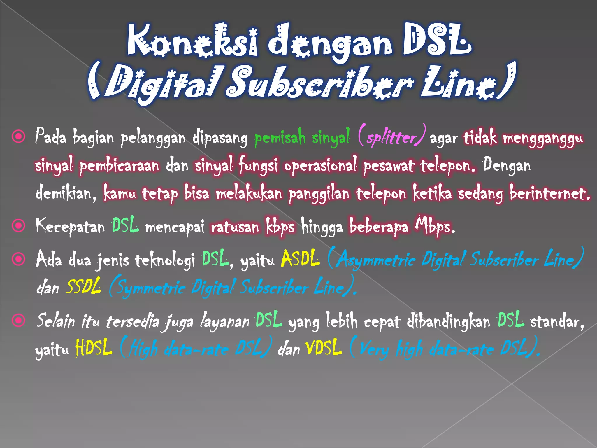  Pada bagian pelanggan dipasang pemisah sinyal (splitter) agar tidak mengganggu
  sinyal pembicaraan dan sinyal fungsi operasional pesawat telepon. Dengan
  demikian, kamu tetap bisa melakukan panggilan telepon ketika sedang berinternet.
 Kecepatan DSL mencapai ratusan kbps hingga beberapa Mbps.
 Ada dua jenis teknologi DSL, yaitu ASDL (Asymmetric Digital Subscriber Line)
    dan SSDL (Symmetric Digital Subscriber Line).
   Selain itu tersedia juga layanan DSL yang lebih cepat dibandingkan DSL standar,
    yaitu HDSL (High data-rate DSL) dan VDSL (Very high data-rate DSL).
 