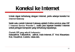 Koneksi ke Internet Untuk dapat terhubung dengan Internet, perlu adanya koneksi ke  internet   Gateway Salah satu contoh Internet Gateway adalah Online services atau ISP (  Internet Service Provider  ), suatu jasa layanan koneksi Internet untuk jaringan komputer yang terhubung kepadanya. Contoh ISP yang ada di Indonesia : indosatNet, TelkomNet,  adNet, Indo Internet, D~Net, Wasantara Net, VisonNet, Centrin, Idola dsb. 