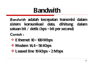 Bandwith Bandwith  adalah kecepatan transmisi dalam sistem komunikasi data, dihitung dalam satuan bit / detik (bps - bit per second) Contoh : Ethernet 10 - 100 Mbps Modem 14,4 - 56 Kbps Leased line 19 Kbps - 2 Mbps 