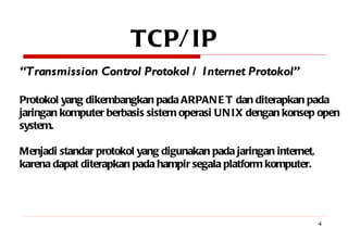 TCP/IP “ Transmission Control Protokol / Internet Protokol” Protokol yang dikembangkan pada ARPANET dan diterapkan pada jaringan komputer berbasis sistem operasi UNIX dengan konsep open system. Menjadi standar protokol yang digunakan pada jaringan internet, karena dapat diterapkan pada hampir segala platform komputer.  