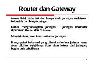 Router dan Gateway Internet  tidak terbentuk dari hanya suatu jaringan, melainkan terbentuk dari banyak  jaringan. Untuk menghubungkan jaringan – jaringan komputer diperlukan  Router  dan  Gateway . Mengirimkan paket informasi antar jaringan. Hanya paket informasi yang ditujukan ke luar jaringan yang akan dikirim, selebihnya tidak akan keluar dari jaringan, begitu pula sebaliknya. 