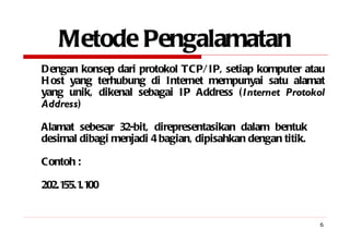 Metode Pengalamatan Dengan konsep dari protokol TCP/IP, setiap komputer atau Host yang terhubung di Internet mempunyai satu alamat yang unik, dikenal sebagai IP Address ( Internet Protokol Address ) Alamat sebesar 32-bit, direpresentasikan dalam bentuk  desimal dibagi menjadi 4 bagian, dipisahkan dengan titik. Contoh : 202.155.1.100 