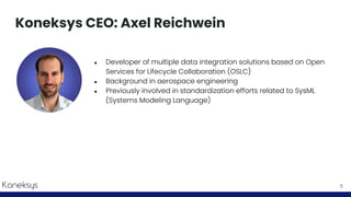 Koneksys CEO: Axel Reichwein
● Developer of multiple data integration solutions based on Open
Services for Lifecycle Collaboration (OSLC)
● Background in aerospace engineering
● Previously involved in standardization efforts related to SysML
(Systems Modeling Language)
5
 