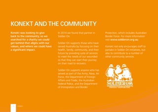 KONEKT13
Konekt was looking to give
back to the community, so we
searched for a charity we could
get behind that aligns with our
values, and where we could have
a signiﬁcant impact.
KONEKT AND THE COMMUNITY
In 2014 we found that partner in
Soldier On.
Soldier On supports those who have
served Australia by focusing on their
health, family, community, and their
future by providing suite of services
to meet the needs of our wounded
so that they can start their journey
on their road to recovery.
Soldier On supports anyone who has
served as part of the Army, Navy, Air
Force, the Department of Foreign
Affairs and Trade, the Australian
Federal Police, and the Department
of Immigration and Border
Protection, which includes Australian
Border Force. For more information
visit www.soldieron.org.au
Konekt not only encourages staff to
partake in Soldier On initiatives, but
also to contribute to a number of
other community services.
 