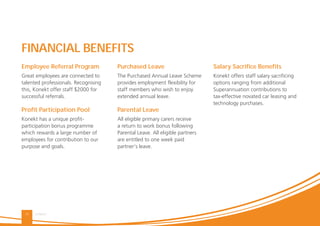 KONEKT15
Purchased Leave
The Purchased Annual Leave Scheme
provides employment flexibility for
staff members who wish to enjoy
extended annual leave.
Parental Leave
All eligible primary carers receive
a return to work bonus following
Parental Leave. All eligible partners
are entitled to one week paid
partner’s leave.
Employee Referral Program
Great employees are connected to
talented professionals. Recognising
this, Konekt offer staff $2000 for
successful referrals.
Proﬁt Participation Pool
Konekt has a unique profit-
participation bonus programme
which rewards a large number of
employees for contribution to our
purpose and goals.
Salary Sacriﬁce Beneﬁts
Konekt offers staff salary sacrificing
options ranging from additional
Superannuation contributions to
tax-effective novated car leasing and
technology purchases.
FINANCIAL BENEFITS
 
