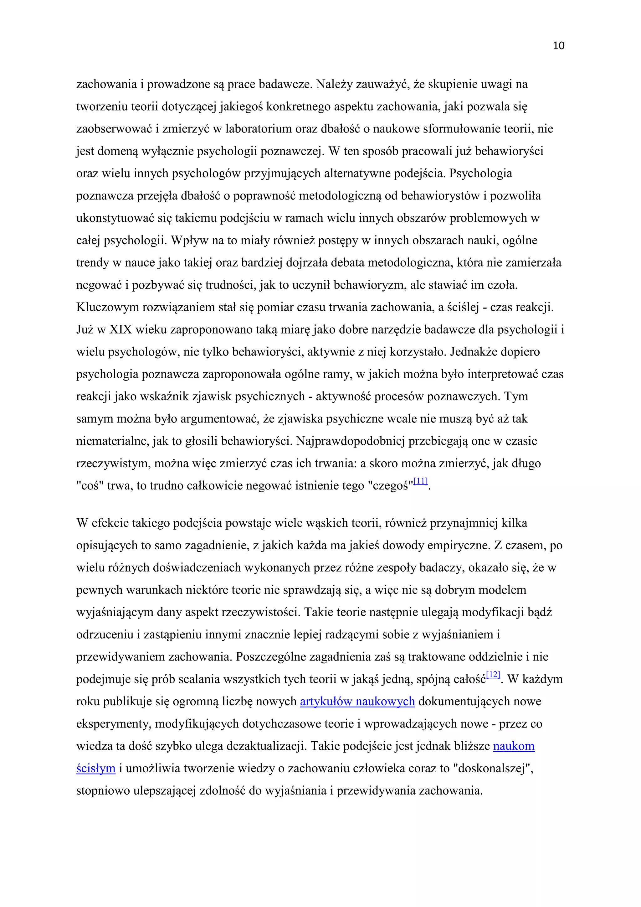 10


zachowania i prowadzone są prace badawcze. Należy zauważyć, że skupienie uwagi na
tworzeniu teorii dotyczącej jakiegoś konkretnego aspektu zachowania, jaki pozwala się
zaobserwować i zmierzyć w laboratorium oraz dbałość o naukowe sformułowanie teorii, nie
jest domeną wyłącznie psychologii poznawczej. W ten sposób pracowali już behawioryści
oraz wielu innych psychologów przyjmujących alternatywne podejścia. Psychologia
poznawcza przejęła dbałość o poprawność metodologiczną od behawiorystów i pozwoliła
ukonstytuować się takiemu podejściu w ramach wielu innych obszarów problemowych w
całej psychologii. Wpływ na to miały również postępy w innych obszarach nauki, ogólne
trendy w nauce jako takiej oraz bardziej dojrzała debata metodologiczna, która nie zamierzała
negować i pozbywać się trudności, jak to uczynił behawioryzm, ale stawiać im czoła.
Kluczowym rozwiązaniem stał się pomiar czasu trwania zachowania, a ściślej - czas reakcji.
Już w XIX wieku zaproponowano taką miarę jako dobre narzędzie badawcze dla psychologii i
wielu psychologów, nie tylko behawioryści, aktywnie z niej korzystało. Jednakże dopiero
psychologia poznawcza zaproponowała ogólne ramy, w jakich można było interpretować czas
reakcji jako wskaźnik zjawisk psychicznych - aktywność procesów poznawczych. Tym
samym można było argumentować, że zjawiska psychiczne wcale nie muszą być aż tak
niematerialne, jak to głosili behawioryści. Najprawdopodobniej przebiegają one w czasie
rzeczywistym, można więc zmierzyć czas ich trwania: a skoro można zmierzyć, jak długo
"coś" trwa, to trudno całkowicie negować istnienie tego "czegoś"[11].

W efekcie takiego podejścia powstaje wiele wąskich teorii, również przynajmniej kilka
opisujących to samo zagadnienie, z jakich każda ma jakieś dowody empiryczne. Z czasem, po
wielu różnych doświadczeniach wykonanych przez różne zespoły badaczy, okazało się, że w
pewnych warunkach niektóre teorie nie sprawdzają się, a więc nie są dobrym modelem
wyjaśniającym dany aspekt rzeczywistości. Takie teorie następnie ulegają modyfikacji bądź
odrzuceniu i zastąpieniu innymi znacznie lepiej radzącymi sobie z wyjaśnianiem i
przewidywaniem zachowania. Poszczególne zagadnienia zaś są traktowane oddzielnie i nie
podejmuje się prób scalania wszystkich tych teorii w jakąś jedną, spójną całość[12]. W każdym
roku publikuje się ogromną liczbę nowych artykułów naukowych dokumentujących nowe
eksperymenty, modyfikujących dotychczasowe teorie i wprowadzających nowe - przez co
wiedza ta dość szybko ulega dezaktualizacji. Takie podejście jest jednak bliższe naukom
ścisłym i umożliwia tworzenie wiedzy o zachowaniu człowieka coraz to "doskonalszej",
stopniowo ulepszającej zdolność do wyjaśniania i przewidywania zachowania.
 