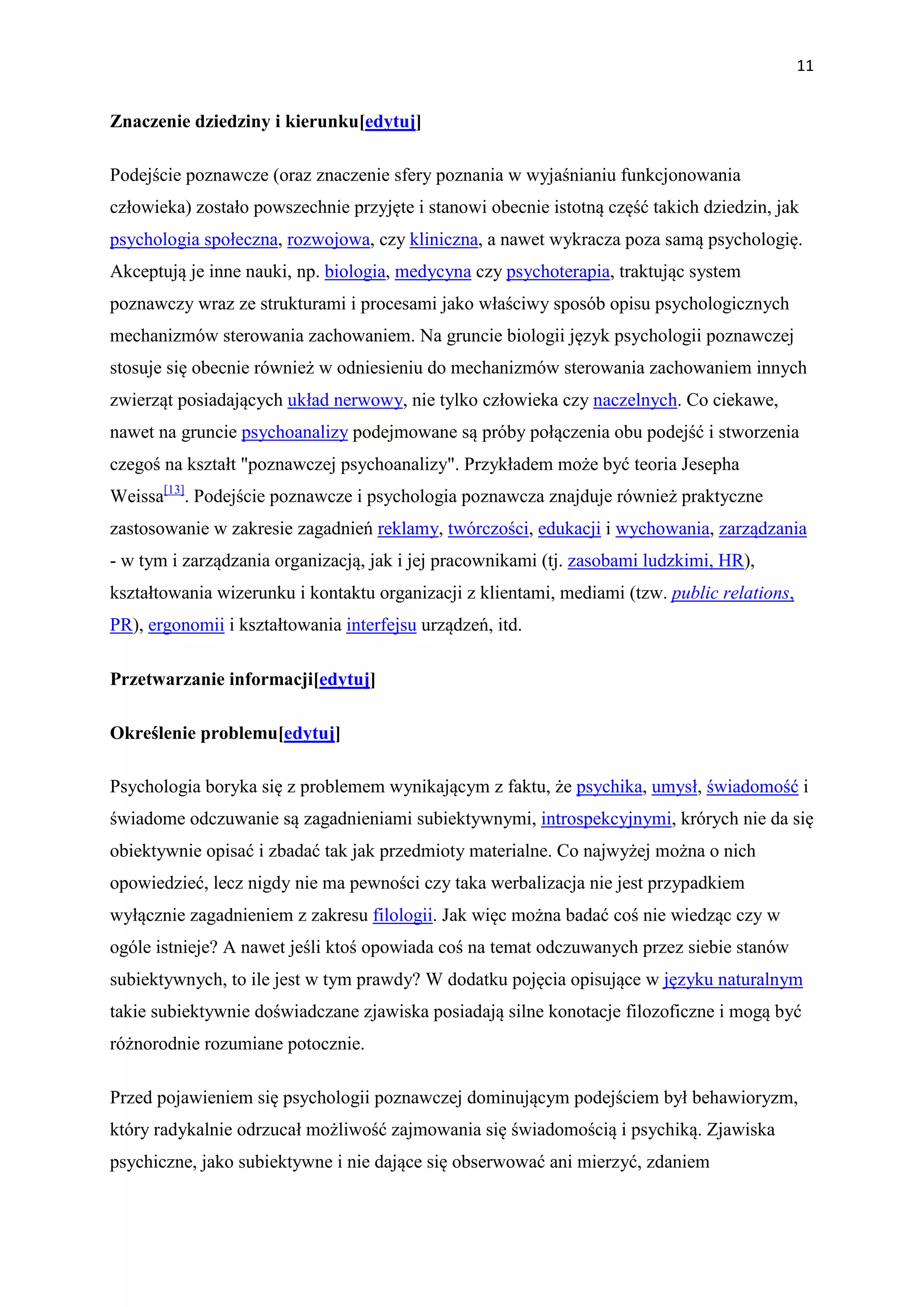 11


Znaczenie dziedziny i kierunku[edytuj]

Podejście poznawcze (oraz znaczenie sfery poznania w wyjaśnianiu funkcjonowania
człowieka) zostało powszechnie przyjęte i stanowi obecnie istotną część takich dziedzin, jak
psychologia społeczna, rozwojowa, czy kliniczna, a nawet wykracza poza samą psychologię.
Akceptują je inne nauki, np. biologia, medycyna czy psychoterapia, traktując system
poznawczy wraz ze strukturami i procesami jako właściwy sposób opisu psychologicznych
mechanizmów sterowania zachowaniem. Na gruncie biologii język psychologii poznawczej
stosuje się obecnie również w odniesieniu do mechanizmów sterowania zachowaniem innych
zwierząt posiadających układ nerwowy, nie tylko człowieka czy naczelnych. Co ciekawe,
nawet na gruncie psychoanalizy podejmowane są próby połączenia obu podejść i stworzenia
czegoś na kształt "poznawczej psychoanalizy". Przykładem może być teoria Jesepha
Weissa[13]. Podejście poznawcze i psychologia poznawcza znajduje również praktyczne
zastosowanie w zakresie zagadnień reklamy, twórczości, edukacji i wychowania, zarządzania
- w tym i zarządzania organizacją, jak i jej pracownikami (tj. zasobami ludzkimi, HR),
kształtowania wizerunku i kontaktu organizacji z klientami, mediami (tzw. public relations,
PR), ergonomii i kształtowania interfejsu urządzeń, itd.

Przetwarzanie informacji[edytuj]

Określenie problemu[edytuj]

Psychologia boryka się z problemem wynikającym z faktu, że psychika, umysł, świadomość i
świadome odczuwanie są zagadnieniami subiektywnymi, introspekcyjnymi, krórych nie da się
obiektywnie opisać i zbadać tak jak przedmioty materialne. Co najwyżej można o nich
opowiedzieć, lecz nigdy nie ma pewności czy taka werbalizacja nie jest przypadkiem
wyłącznie zagadnieniem z zakresu filologii. Jak więc można badać coś nie wiedząc czy w
ogóle istnieje? A nawet jeśli ktoś opowiada coś na temat odczuwanych przez siebie stanów
subiektywnych, to ile jest w tym prawdy? W dodatku pojęcia opisujące w języku naturalnym
takie subiektywnie doświadczane zjawiska posiadają silne konotacje filozoficzne i mogą być
różnorodnie rozumiane potocznie.

Przed pojawieniem się psychologii poznawczej dominującym podejściem był behawioryzm,
który radykalnie odrzucał możliwość zajmowania się świadomością i psychiką. Zjawiska
psychiczne, jako subiektywne i nie dające się obserwować ani mierzyć, zdaniem
 