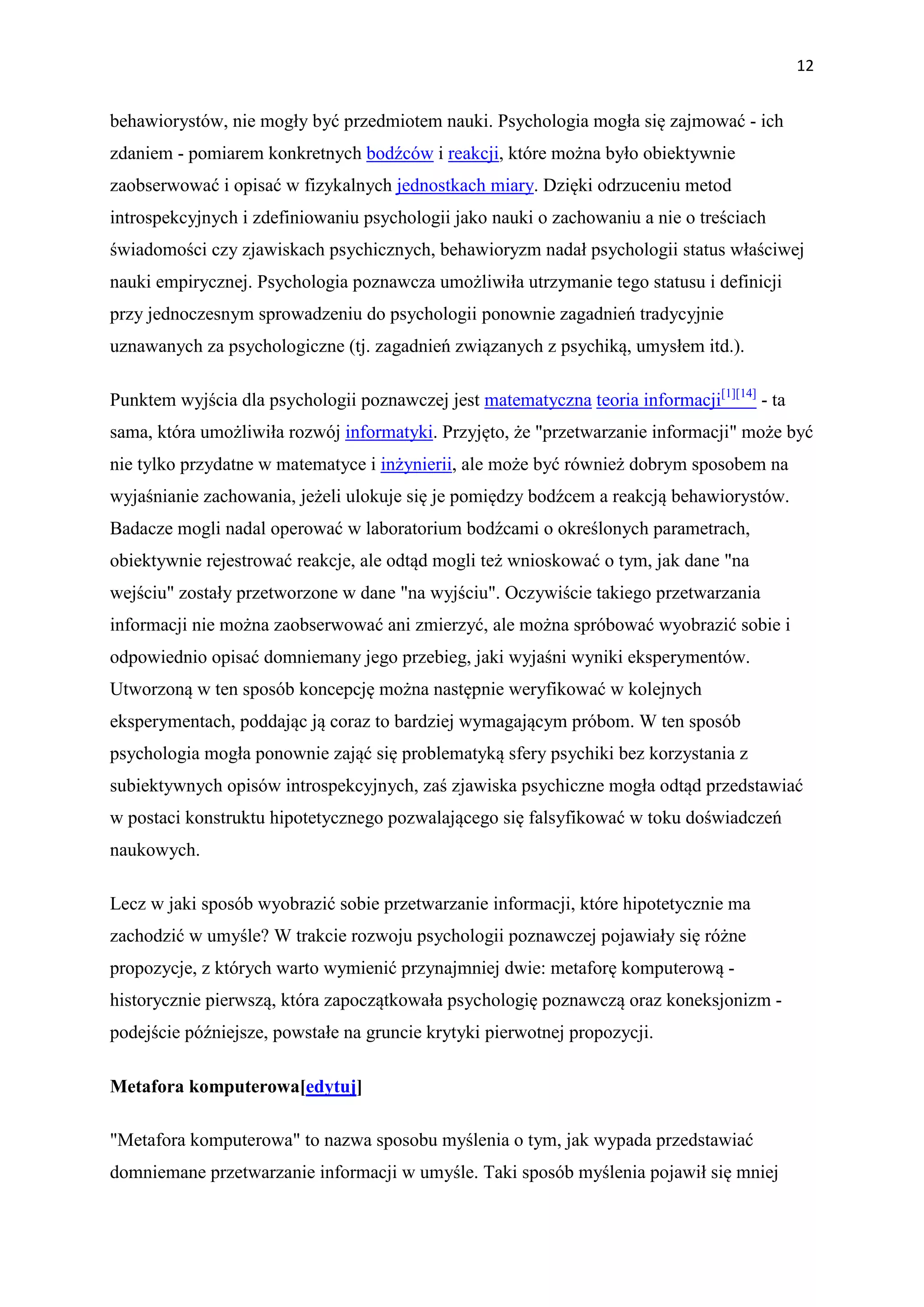 12


behawiorystów, nie mogły być przedmiotem nauki. Psychologia mogła się zajmować - ich
zdaniem - pomiarem konkretnych bodźców i reakcji, które można było obiektywnie
zaobserwować i opisać w fizykalnych jednostkach miary. Dzięki odrzuceniu metod
introspekcyjnych i zdefiniowaniu psychologii jako nauki o zachowaniu a nie o treściach
świadomości czy zjawiskach psychicznych, behawioryzm nadał psychologii status właściwej
nauki empirycznej. Psychologia poznawcza umożliwiła utrzymanie tego statusu i definicji
przy jednoczesnym sprowadzeniu do psychologii ponownie zagadnień tradycyjnie
uznawanych za psychologiczne (tj. zagadnień związanych z psychiką, umysłem itd.).

Punktem wyjścia dla psychologii poznawczej jest matematyczna teoria informacji[1][14] - ta
sama, która umożliwiła rozwój informatyki. Przyjęto, że "przetwarzanie informacji" może być
nie tylko przydatne w matematyce i inżynierii, ale może być również dobrym sposobem na
wyjaśnianie zachowania, jeżeli ulokuje się je pomiędzy bodźcem a reakcją behawiorystów.
Badacze mogli nadal operować w laboratorium bodźcami o określonych parametrach,
obiektywnie rejestrować reakcje, ale odtąd mogli też wnioskować o tym, jak dane "na
wejściu" zostały przetworzone w dane "na wyjściu". Oczywiście takiego przetwarzania
informacji nie można zaobserwować ani zmierzyć, ale można spróbować wyobrazić sobie i
odpowiednio opisać domniemany jego przebieg, jaki wyjaśni wyniki eksperymentów.
Utworzoną w ten sposób koncepcję można następnie weryfikować w kolejnych
eksperymentach, poddając ją coraz to bardziej wymagającym próbom. W ten sposób
psychologia mogła ponownie zająć się problematyką sfery psychiki bez korzystania z
subiektywnych opisów introspekcyjnych, zaś zjawiska psychiczne mogła odtąd przedstawiać
w postaci konstruktu hipotetycznego pozwalającego się falsyfikować w toku doświadczeń
naukowych.

Lecz w jaki sposób wyobrazić sobie przetwarzanie informacji, które hipotetycznie ma
zachodzić w umyśle? W trakcie rozwoju psychologii poznawczej pojawiały się różne
propozycje, z których warto wymienić przynajmniej dwie: metaforę komputerową -
historycznie pierwszą, która zapoczątkowała psychologię poznawczą oraz koneksjonizm -
podejście późniejsze, powstałe na gruncie krytyki pierwotnej propozycji.

Metafora komputerowa[edytuj]

"Metafora komputerowa" to nazwa sposobu myślenia o tym, jak wypada przedstawiać
domniemane przetwarzanie informacji w umyśle. Taki sposób myślenia pojawił się mniej
 