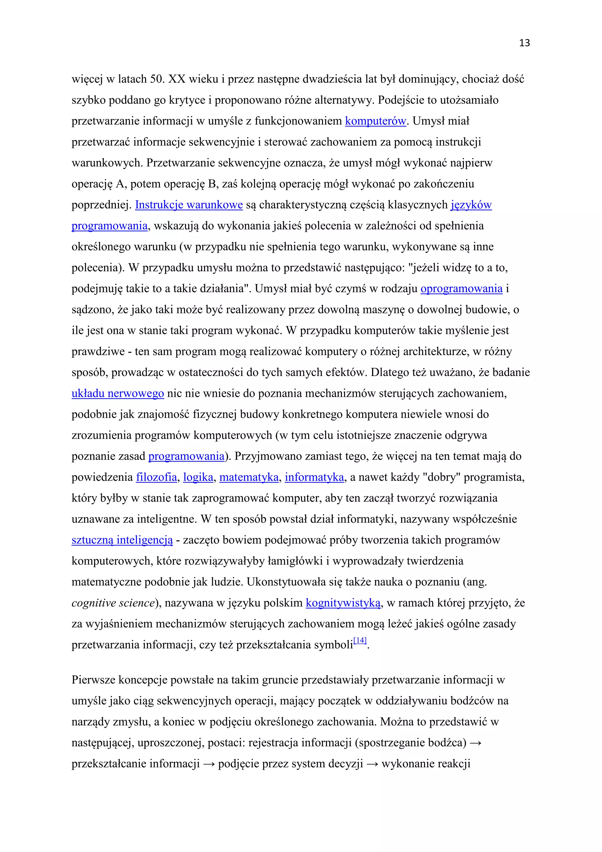 13


więcej w latach 50. XX wieku i przez następne dwadzieścia lat był dominujący, chociaż dość
szybko poddano go krytyce i proponowano różne alternatywy. Podejście to utożsamiało
przetwarzanie informacji w umyśle z funkcjonowaniem komputerów. Umysł miał
przetwarzać informacje sekwencyjnie i sterować zachowaniem za pomocą instrukcji
warunkowych. Przetwarzanie sekwencyjne oznacza, że umysł mógł wykonać najpierw
operację A, potem operację B, zaś kolejną operację mógł wykonać po zakończeniu
poprzedniej. Instrukcje warunkowe są charakterystyczną częścią klasycznych języków
programowania, wskazują do wykonania jakieś polecenia w zależności od spełnienia
określonego warunku (w przypadku nie spełnienia tego warunku, wykonywane są inne
polecenia). W przypadku umysłu można to przedstawić następująco: "jeżeli widzę to a to,
podejmuję takie to a takie działania". Umysł miał być czymś w rodzaju oprogramowania i
sądzono, że jako taki może być realizowany przez dowolną maszynę o dowolnej budowie, o
ile jest ona w stanie taki program wykonać. W przypadku komputerów takie myślenie jest
prawdziwe - ten sam program mogą realizować komputery o różnej architekturze, w różny
sposób, prowadząc w ostateczności do tych samych efektów. Dlatego też uważano, że badanie
układu nerwowego nic nie wniesie do poznania mechanizmów sterujących zachowaniem,
podobnie jak znajomość fizycznej budowy konkretnego komputera niewiele wnosi do
zrozumienia programów komputerowych (w tym celu istotniejsze znaczenie odgrywa
poznanie zasad programowania). Przyjmowano zamiast tego, że więcej na ten temat mają do
powiedzenia filozofia, logika, matematyka, informatyka, a nawet każdy "dobry" programista,
który byłby w stanie tak zaprogramować komputer, aby ten zaczął tworzyć rozwiązania
uznawane za inteligentne. W ten sposób powstał dział informatyki, nazywany współcześnie
sztuczną inteligencją - zaczęto bowiem podejmować próby tworzenia takich programów
komputerowych, które rozwiązywałyby łamigłówki i wyprowadzały twierdzenia
matematyczne podobnie jak ludzie. Ukonstytuowała się także nauka o poznaniu (ang.
cognitive science), nazywana w języku polskim kognitywistyką, w ramach której przyjęto, że
za wyjaśnieniem mechanizmów sterujących zachowaniem mogą leżeć jakieś ogólne zasady
przetwarzania informacji, czy też przekształcania symboli[14].

Pierwsze koncepcje powstałe na takim gruncie przedstawiały przetwarzanie informacji w
umyśle jako ciąg sekwencyjnych operacji, mający początek w oddziaływaniu bodźców na
narządy zmysłu, a koniec w podjęciu określonego zachowania. Można to przedstawić w
następującej, uproszczonej, postaci: rejestracja informacji (spostrzeganie bodźca) →
przekształcanie informacji → podjęcie przez system decyzji → wykonanie reakcji
 