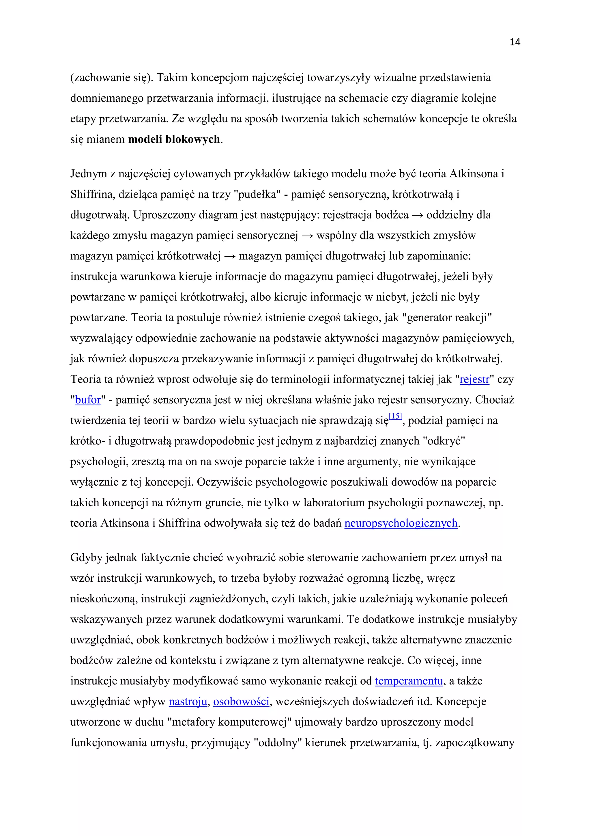 14


(zachowanie się). Takim koncepcjom najczęściej towarzyszyły wizualne przedstawienia
domniemanego przetwarzania informacji, ilustrujące na schemacie czy diagramie kolejne
etapy przetwarzania. Ze względu na sposób tworzenia takich schematów koncepcje te określa
się mianem modeli blokowych.

Jednym z najczęściej cytowanych przykładów takiego modelu może być teoria Atkinsona i
Shiffrina, dzieląca pamięć na trzy "pudełka" - pamięć sensoryczną, krótkotrwałą i
długotrwałą. Uproszczony diagram jest następujący: rejestracja bodźca → oddzielny dla
każdego zmysłu magazyn pamięci sensorycznej → wspólny dla wszystkich zmysłów
magazyn pamięci krótkotrwałej → magazyn pamięci długotrwałej lub zapominanie:
instrukcja warunkowa kieruje informacje do magazynu pamięci długotrwałej, jeżeli były
powtarzane w pamięci krótkotrwałej, albo kieruje informacje w niebyt, jeżeli nie były
powtarzane. Teoria ta postuluje również istnienie czegoś takiego, jak "generator reakcji"
wyzwalający odpowiednie zachowanie na podstawie aktywności magazynów pamięciowych,
jak również dopuszcza przekazywanie informacji z pamięci długotrwałej do krótkotrwałej.
Teoria ta również wprost odwołuje się do terminologii informatycznej takiej jak "rejestr" czy
"bufor" - pamięć sensoryczna jest w niej określana właśnie jako rejestr sensoryczny. Chociaż
twierdzenia tej teorii w bardzo wielu sytuacjach nie sprawdzają się[15], podział pamięci na
krótko- i długotrwałą prawdopodobnie jest jednym z najbardziej znanych "odkryć"
psychologii, zresztą ma on na swoje poparcie także i inne argumenty, nie wynikające
wyłącznie z tej koncepcji. Oczywiście psychologowie poszukiwali dowodów na poparcie
takich koncepcji na różnym gruncie, nie tylko w laboratorium psychologii poznawczej, np.
teoria Atkinsona i Shiffrina odwoływała się też do badań neuropsychologicznych.

Gdyby jednak faktycznie chcieć wyobrazić sobie sterowanie zachowaniem przez umysł na
wzór instrukcji warunkowych, to trzeba byłoby rozważać ogromną liczbę, wręcz
nieskończoną, instrukcji zagnieżdżonych, czyli takich, jakie uzależniają wykonanie poleceń
wskazywanych przez warunek dodatkowymi warunkami. Te dodatkowe instrukcje musiałyby
uwzględniać, obok konkretnych bodźców i możliwych reakcji, także alternatywne znaczenie
bodźców zależne od kontekstu i związane z tym alternatywne reakcje. Co więcej, inne
instrukcje musiałyby modyfikować samo wykonanie reakcji od temperamentu, a także
uwzględniać wpływ nastroju, osobowości, wcześniejszych doświadczeń itd. Koncepcje
utworzone w duchu "metafory komputerowej" ujmowały bardzo uproszczony model
funkcjonowania umysłu, przyjmujący "oddolny" kierunek przetwarzania, tj. zapoczątkowany
 