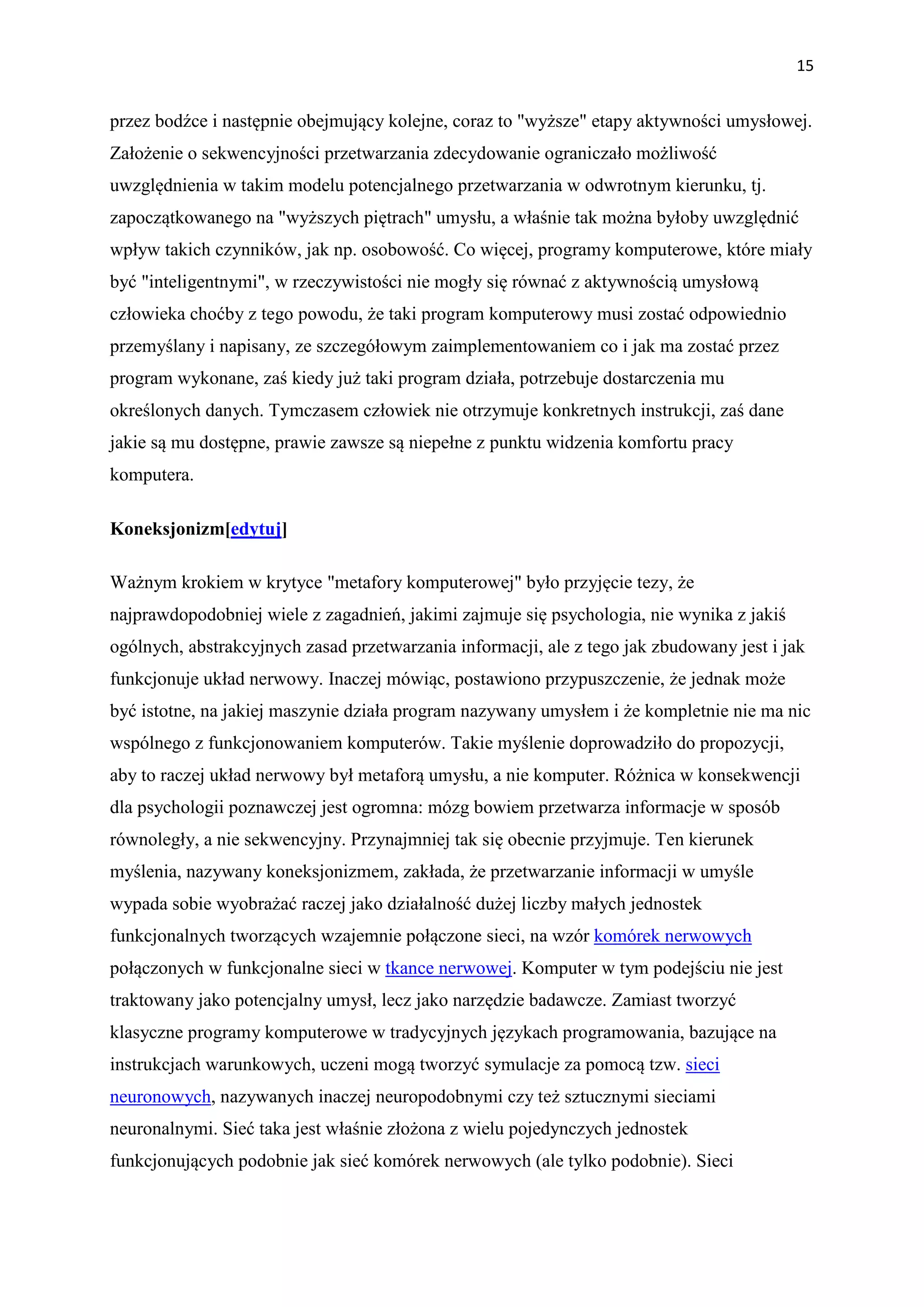 15


przez bodźce i następnie obejmujący kolejne, coraz to "wyższe" etapy aktywności umysłowej.
Założenie o sekwencyjności przetwarzania zdecydowanie ograniczało możliwość
uwzględnienia w takim modelu potencjalnego przetwarzania w odwrotnym kierunku, tj.
zapoczątkowanego na "wyższych piętrach" umysłu, a właśnie tak można byłoby uwzględnić
wpływ takich czynników, jak np. osobowość. Co więcej, programy komputerowe, które miały
być "inteligentnymi", w rzeczywistości nie mogły się równać z aktywnością umysłową
człowieka choćby z tego powodu, że taki program komputerowy musi zostać odpowiednio
przemyślany i napisany, ze szczegółowym zaimplementowaniem co i jak ma zostać przez
program wykonane, zaś kiedy już taki program działa, potrzebuje dostarczenia mu
określonych danych. Tymczasem człowiek nie otrzymuje konkretnych instrukcji, zaś dane
jakie są mu dostępne, prawie zawsze są niepełne z punktu widzenia komfortu pracy
komputera.

Koneksjonizm[edytuj]

Ważnym krokiem w krytyce "metafory komputerowej" było przyjęcie tezy, że
najprawdopodobniej wiele z zagadnień, jakimi zajmuje się psychologia, nie wynika z jakiś
ogólnych, abstrakcyjnych zasad przetwarzania informacji, ale z tego jak zbudowany jest i jak
funkcjonuje układ nerwowy. Inaczej mówiąc, postawiono przypuszczenie, że jednak może
być istotne, na jakiej maszynie działa program nazywany umysłem i że kompletnie nie ma nic
wspólnego z funkcjonowaniem komputerów. Takie myślenie doprowadziło do propozycji,
aby to raczej układ nerwowy był metaforą umysłu, a nie komputer. Różnica w konsekwencji
dla psychologii poznawczej jest ogromna: mózg bowiem przetwarza informacje w sposób
równoległy, a nie sekwencyjny. Przynajmniej tak się obecnie przyjmuje. Ten kierunek
myślenia, nazywany koneksjonizmem, zakłada, że przetwarzanie informacji w umyśle
wypada sobie wyobrażać raczej jako działalność dużej liczby małych jednostek
funkcjonalnych tworzących wzajemnie połączone sieci, na wzór komórek nerwowych
połączonych w funkcjonalne sieci w tkance nerwowej. Komputer w tym podejściu nie jest
traktowany jako potencjalny umysł, lecz jako narzędzie badawcze. Zamiast tworzyć
klasyczne programy komputerowe w tradycyjnych językach programowania, bazujące na
instrukcjach warunkowych, uczeni mogą tworzyć symulacje za pomocą tzw. sieci
neuronowych, nazywanych inaczej neuropodobnymi czy też sztucznymi sieciami
neuronalnymi. Sieć taka jest właśnie złożona z wielu pojedynczych jednostek
funkcjonujących podobnie jak sieć komórek nerwowych (ale tylko podobnie). Sieci
 