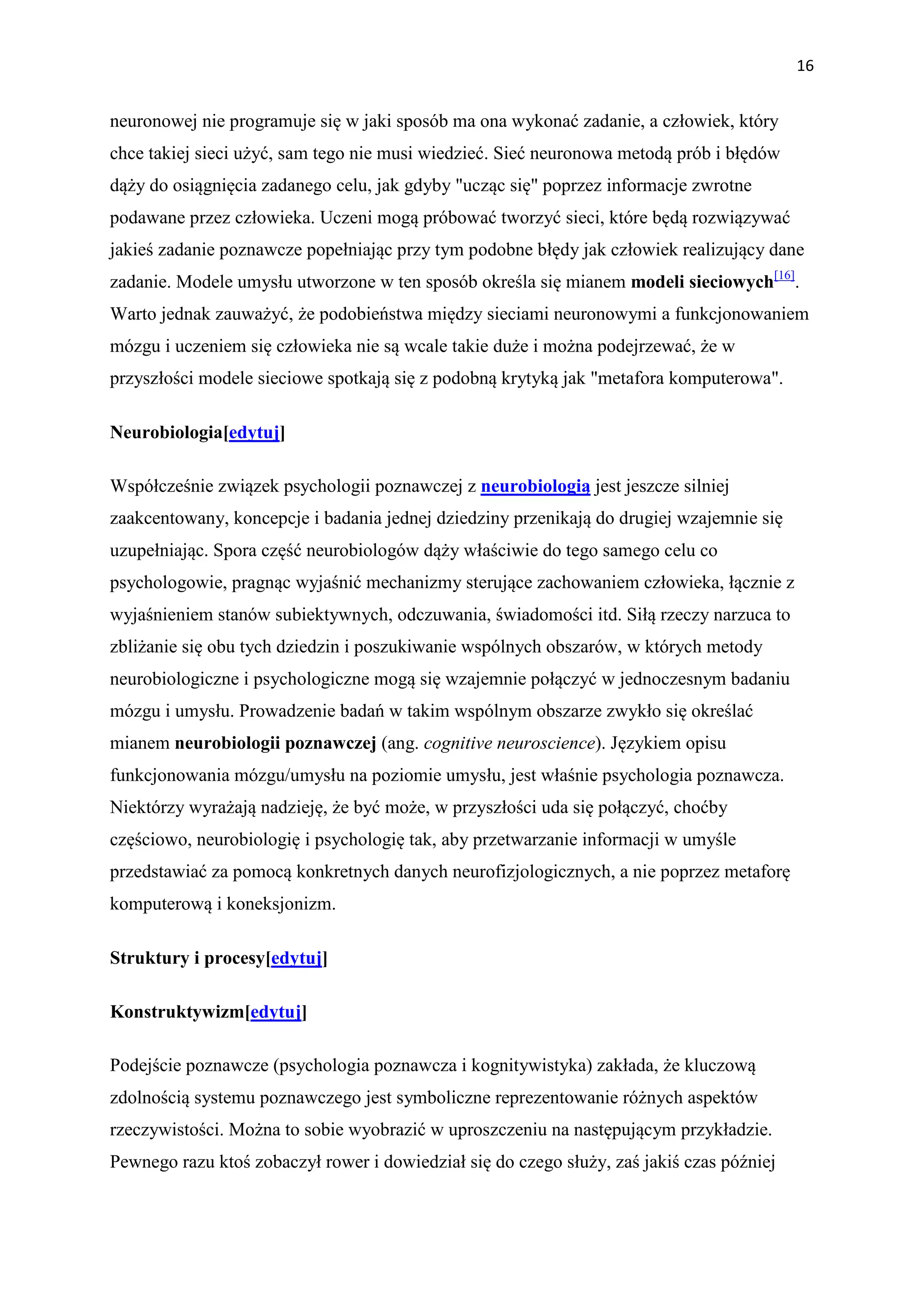 16


neuronowej nie programuje się w jaki sposób ma ona wykonać zadanie, a człowiek, który
chce takiej sieci użyć, sam tego nie musi wiedzieć. Sieć neuronowa metodą prób i błędów
dąży do osiągnięcia zadanego celu, jak gdyby "ucząc się" poprzez informacje zwrotne
podawane przez człowieka. Uczeni mogą próbować tworzyć sieci, które będą rozwiązywać
jakieś zadanie poznawcze popełniając przy tym podobne błędy jak człowiek realizujący dane
zadanie. Modele umysłu utworzone w ten sposób określa się mianem modeli sieciowych[16].
Warto jednak zauważyć, że podobieństwa między sieciami neuronowymi a funkcjonowaniem
mózgu i uczeniem się człowieka nie są wcale takie duże i można podejrzewać, że w
przyszłości modele sieciowe spotkają się z podobną krytyką jak "metafora komputerowa".

Neurobiologia[edytuj]

Współcześnie związek psychologii poznawczej z neurobiologią jest jeszcze silniej
zaakcentowany, koncepcje i badania jednej dziedziny przenikają do drugiej wzajemnie się
uzupełniając. Spora część neurobiologów dąży właściwie do tego samego celu co
psychologowie, pragnąc wyjaśnić mechanizmy sterujące zachowaniem człowieka, łącznie z
wyjaśnieniem stanów subiektywnych, odczuwania, świadomości itd. Siłą rzeczy narzuca to
zbliżanie się obu tych dziedzin i poszukiwanie wspólnych obszarów, w których metody
neurobiologiczne i psychologiczne mogą się wzajemnie połączyć w jednoczesnym badaniu
mózgu i umysłu. Prowadzenie badań w takim wspólnym obszarze zwykło się określać
mianem neurobiologii poznawczej (ang. cognitive neuroscience). Językiem opisu
funkcjonowania mózgu/umysłu na poziomie umysłu, jest właśnie psychologia poznawcza.
Niektórzy wyrażają nadzieję, że być może, w przyszłości uda się połączyć, choćby
częściowo, neurobiologię i psychologię tak, aby przetwarzanie informacji w umyśle
przedstawiać za pomocą konkretnych danych neurofizjologicznych, a nie poprzez metaforę
komputerową i koneksjonizm.

Struktury i procesy[edytuj]

Konstruktywizm[edytuj]

Podejście poznawcze (psychologia poznawcza i kognitywistyka) zakłada, że kluczową
zdolnością systemu poznawczego jest symboliczne reprezentowanie różnych aspektów
rzeczywistości. Można to sobie wyobrazić w uproszczeniu na następującym przykładzie.
Pewnego razu ktoś zobaczył rower i dowiedział się do czego służy, zaś jakiś czas później
 