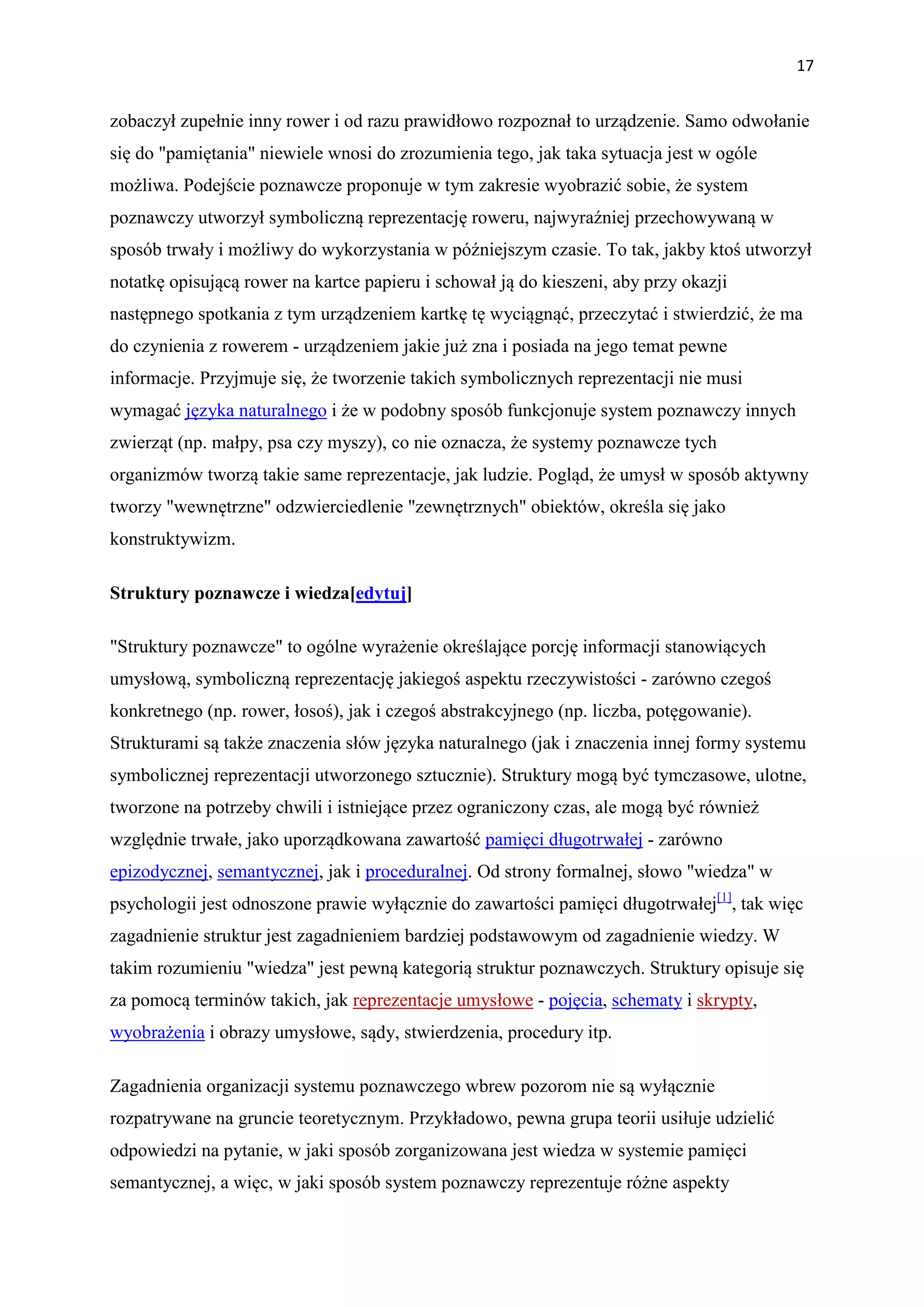 17


zobaczył zupełnie inny rower i od razu prawidłowo rozpoznał to urządzenie. Samo odwołanie
się do "pamiętania" niewiele wnosi do zrozumienia tego, jak taka sytuacja jest w ogóle
możliwa. Podejście poznawcze proponuje w tym zakresie wyobrazić sobie, że system
poznawczy utworzył symboliczną reprezentację roweru, najwyraźniej przechowywaną w
sposób trwały i możliwy do wykorzystania w późniejszym czasie. To tak, jakby ktoś utworzył
notatkę opisującą rower na kartce papieru i schował ją do kieszeni, aby przy okazji
następnego spotkania z tym urządzeniem kartkę tę wyciągnąć, przeczytać i stwierdzić, że ma
do czynienia z rowerem - urządzeniem jakie już zna i posiada na jego temat pewne
informacje. Przyjmuje się, że tworzenie takich symbolicznych reprezentacji nie musi
wymagać języka naturalnego i że w podobny sposób funkcjonuje system poznawczy innych
zwierząt (np. małpy, psa czy myszy), co nie oznacza, że systemy poznawcze tych
organizmów tworzą takie same reprezentacje, jak ludzie. Pogląd, że umysł w sposób aktywny
tworzy "wewnętrzne" odzwierciedlenie "zewnętrznych" obiektów, określa się jako
konstruktywizm.

Struktury poznawcze i wiedza[edytuj]

"Struktury poznawcze" to ogólne wyrażenie określające porcję informacji stanowiących
umysłową, symboliczną reprezentację jakiegoś aspektu rzeczywistości - zarówno czegoś
konkretnego (np. rower, łosoś), jak i czegoś abstrakcyjnego (np. liczba, potęgowanie).
Strukturami są także znaczenia słów języka naturalnego (jak i znaczenia innej formy systemu
symbolicznej reprezentacji utworzonego sztucznie). Struktury mogą być tymczasowe, ulotne,
tworzone na potrzeby chwili i istniejące przez ograniczony czas, ale mogą być również
względnie trwałe, jako uporządkowana zawartość pamięci długotrwałej - zarówno
epizodycznej, semantycznej, jak i proceduralnej. Od strony formalnej, słowo "wiedza" w
psychologii jest odnoszone prawie wyłącznie do zawartości pamięci długotrwałej[1], tak więc
zagadnienie struktur jest zagadnieniem bardziej podstawowym od zagadnienie wiedzy. W
takim rozumieniu "wiedza" jest pewną kategorią struktur poznawczych. Struktury opisuje się
za pomocą terminów takich, jak reprezentacje umysłowe - pojęcia, schematy i skrypty,
wyobrażenia i obrazy umysłowe, sądy, stwierdzenia, procedury itp.

Zagadnienia organizacji systemu poznawczego wbrew pozorom nie są wyłącznie
rozpatrywane na gruncie teoretycznym. Przykładowo, pewna grupa teorii usiłuje udzielić
odpowiedzi na pytanie, w jaki sposób zorganizowana jest wiedza w systemie pamięci
semantycznej, a więc, w jaki sposób system poznawczy reprezentuje różne aspekty
 