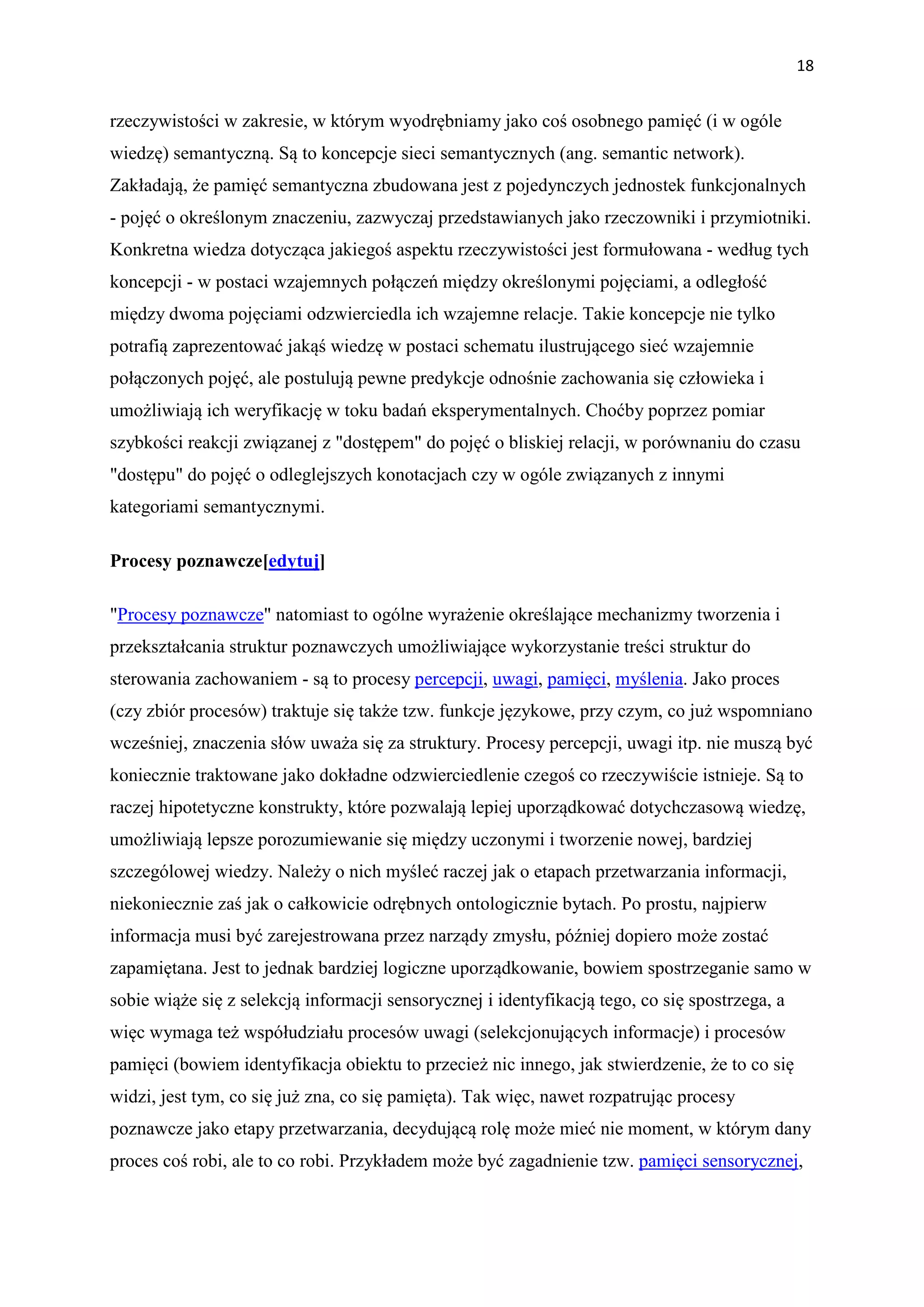 18


rzeczywistości w zakresie, w którym wyodrębniamy jako coś osobnego pamięć (i w ogóle
wiedzę) semantyczną. Są to koncepcje sieci semantycznych (ang. semantic network).
Zakładają, że pamięć semantyczna zbudowana jest z pojedynczych jednostek funkcjonalnych
- pojęć o określonym znaczeniu, zazwyczaj przedstawianych jako rzeczowniki i przymiotniki.
Konkretna wiedza dotycząca jakiegoś aspektu rzeczywistości jest formułowana - według tych
koncepcji - w postaci wzajemnych połączeń między określonymi pojęciami, a odległość
między dwoma pojęciami odzwierciedla ich wzajemne relacje. Takie koncepcje nie tylko
potrafią zaprezentować jakąś wiedzę w postaci schematu ilustrującego sieć wzajemnie
połączonych pojęć, ale postulują pewne predykcje odnośnie zachowania się człowieka i
umożliwiają ich weryfikację w toku badań eksperymentalnych. Choćby poprzez pomiar
szybkości reakcji związanej z "dostępem" do pojęć o bliskiej relacji, w porównaniu do czasu
"dostępu" do pojęć o odleglejszych konotacjach czy w ogóle związanych z innymi
kategoriami semantycznymi.

Procesy poznawcze[edytuj]

"Procesy poznawcze" natomiast to ogólne wyrażenie określające mechanizmy tworzenia i
przekształcania struktur poznawczych umożliwiające wykorzystanie treści struktur do
sterowania zachowaniem - są to procesy percepcji, uwagi, pamięci, myślenia. Jako proces
(czy zbiór procesów) traktuje się także tzw. funkcje językowe, przy czym, co już wspomniano
wcześniej, znaczenia słów uważa się za struktury. Procesy percepcji, uwagi itp. nie muszą być
koniecznie traktowane jako dokładne odzwierciedlenie czegoś co rzeczywiście istnieje. Są to
raczej hipotetyczne konstrukty, które pozwalają lepiej uporządkować dotychczasową wiedzę,
umożliwiają lepsze porozumiewanie się między uczonymi i tworzenie nowej, bardziej
szczególowej wiedzy. Należy o nich myśleć raczej jak o etapach przetwarzania informacji,
niekoniecznie zaś jak o całkowicie odrębnych ontologicznie bytach. Po prostu, najpierw
informacja musi być zarejestrowana przez narządy zmysłu, później dopiero może zostać
zapamiętana. Jest to jednak bardziej logiczne uporządkowanie, bowiem spostrzeganie samo w
sobie wiąże się z selekcją informacji sensorycznej i identyfikacją tego, co się spostrzega, a
więc wymaga też współudziału procesów uwagi (selekcjonujących informacje) i procesów
pamięci (bowiem identyfikacja obiektu to przecież nic innego, jak stwierdzenie, że to co się
widzi, jest tym, co się już zna, co się pamięta). Tak więc, nawet rozpatrując procesy
poznawcze jako etapy przetwarzania, decydującą rolę może mieć nie moment, w którym dany
proces coś robi, ale to co robi. Przykładem może być zagadnienie tzw. pamięci sensorycznej,
 