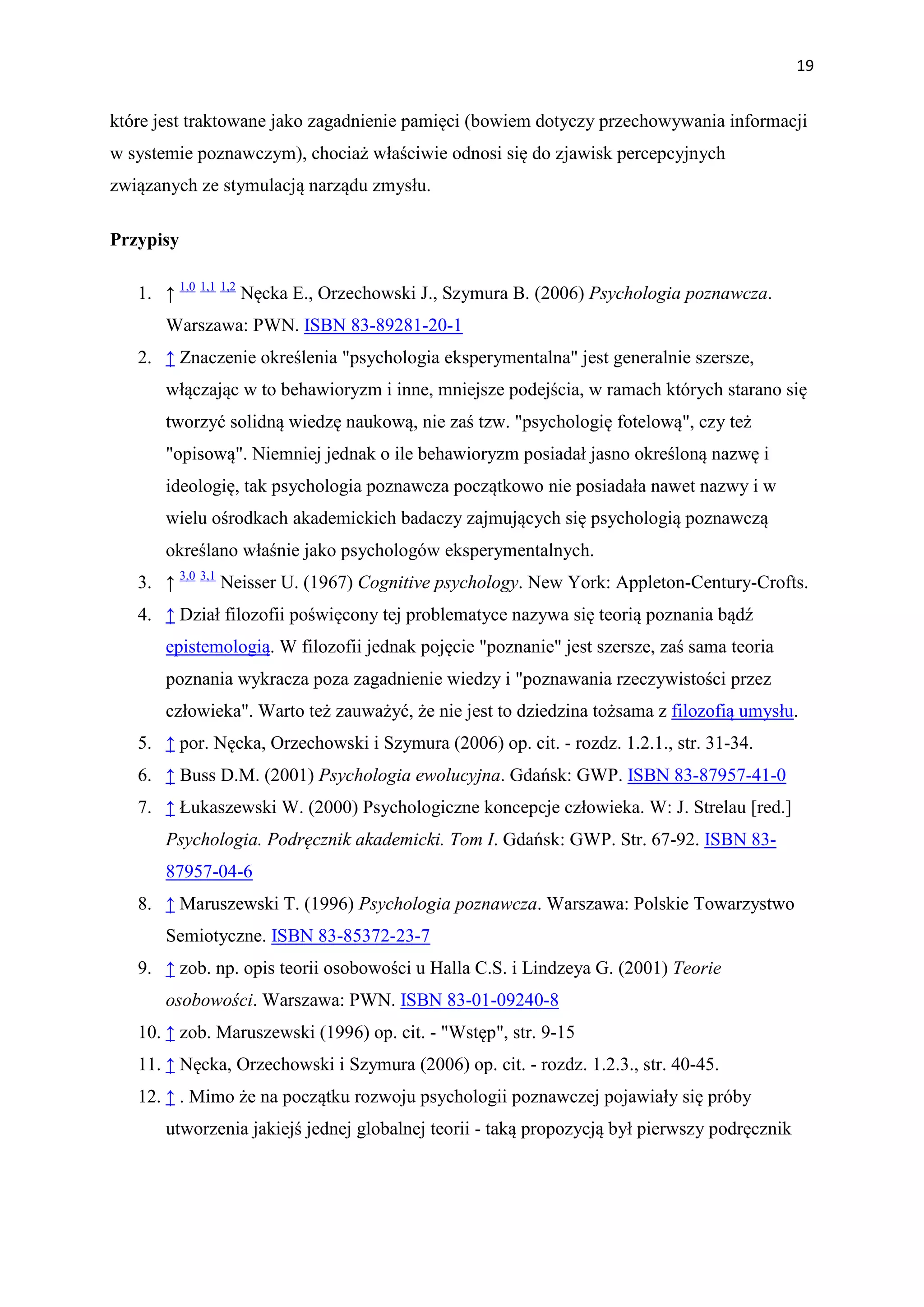 19


które jest traktowane jako zagadnienie pamięci (bowiem dotyczy przechowywania informacji
w systemie poznawczym), chociaż właściwie odnosi się do zjawisk percepcyjnych
związanych ze stymulacją narządu zmysłu.

Przypisy

   1. ↑ 1,0 1,1 1,2 Nęcka E., Orzechowski J., Szymura B. (2006) Psychologia poznawcza.
       Warszawa: PWN. ISBN 83-89281-20-1
   2. ↑ Znaczenie określenia "psychologia eksperymentalna" jest generalnie szersze,
       włączając w to behawioryzm i inne, mniejsze podejścia, w ramach których starano się
       tworzyć solidną wiedzę naukową, nie zaś tzw. "psychologię fotelową", czy też
       "opisową". Niemniej jednak o ile behawioryzm posiadał jasno określoną nazwę i
       ideologię, tak psychologia poznawcza początkowo nie posiadała nawet nazwy i w
       wielu ośrodkach akademickich badaczy zajmujących się psychologią poznawczą
       określano właśnie jako psychologów eksperymentalnych.
   3. ↑ 3,0 3,1 Neisser U. (1967) Cognitive psychology. New York: Appleton-Century-Crofts.
   4. ↑ Dział filozofii poświęcony tej problematyce nazywa się teorią poznania bądź
       epistemologią. W filozofii jednak pojęcie "poznanie" jest szersze, zaś sama teoria
       poznania wykracza poza zagadnienie wiedzy i "poznawania rzeczywistości przez
       człowieka". Warto też zauważyć, że nie jest to dziedzina tożsama z filozofią umysłu.
   5. ↑ por. Nęcka, Orzechowski i Szymura (2006) op. cit. - rozdz. 1.2.1., str. 31-34.
   6. ↑ Buss D.M. (2001) Psychologia ewolucyjna. Gdańsk: GWP. ISBN 83-87957-41-0
   7. ↑ Łukaszewski W. (2000) Psychologiczne koncepcje człowieka. W: J. Strelau [red.]
       Psychologia. Podręcznik akademicki. Tom I. Gdańsk: GWP. Str. 67-92. ISBN 83-
       87957-04-6
   8. ↑ Maruszewski T. (1996) Psychologia poznawcza. Warszawa: Polskie Towarzystwo
       Semiotyczne. ISBN 83-85372-23-7
   9. ↑ zob. np. opis teorii osobowości u Halla C.S. i Lindzeya G. (2001) Teorie
       osobowości. Warszawa: PWN. ISBN 83-01-09240-8
   10. ↑ zob. Maruszewski (1996) op. cit. - "Wstęp", str. 9-15
   11. ↑ Nęcka, Orzechowski i Szymura (2006) op. cit. - rozdz. 1.2.3., str. 40-45.
   12. ↑ . Mimo że na początku rozwoju psychologii poznawczej pojawiały się próby
       utworzenia jakiejś jednej globalnej teorii - taką propozycją był pierwszy podręcznik
 
