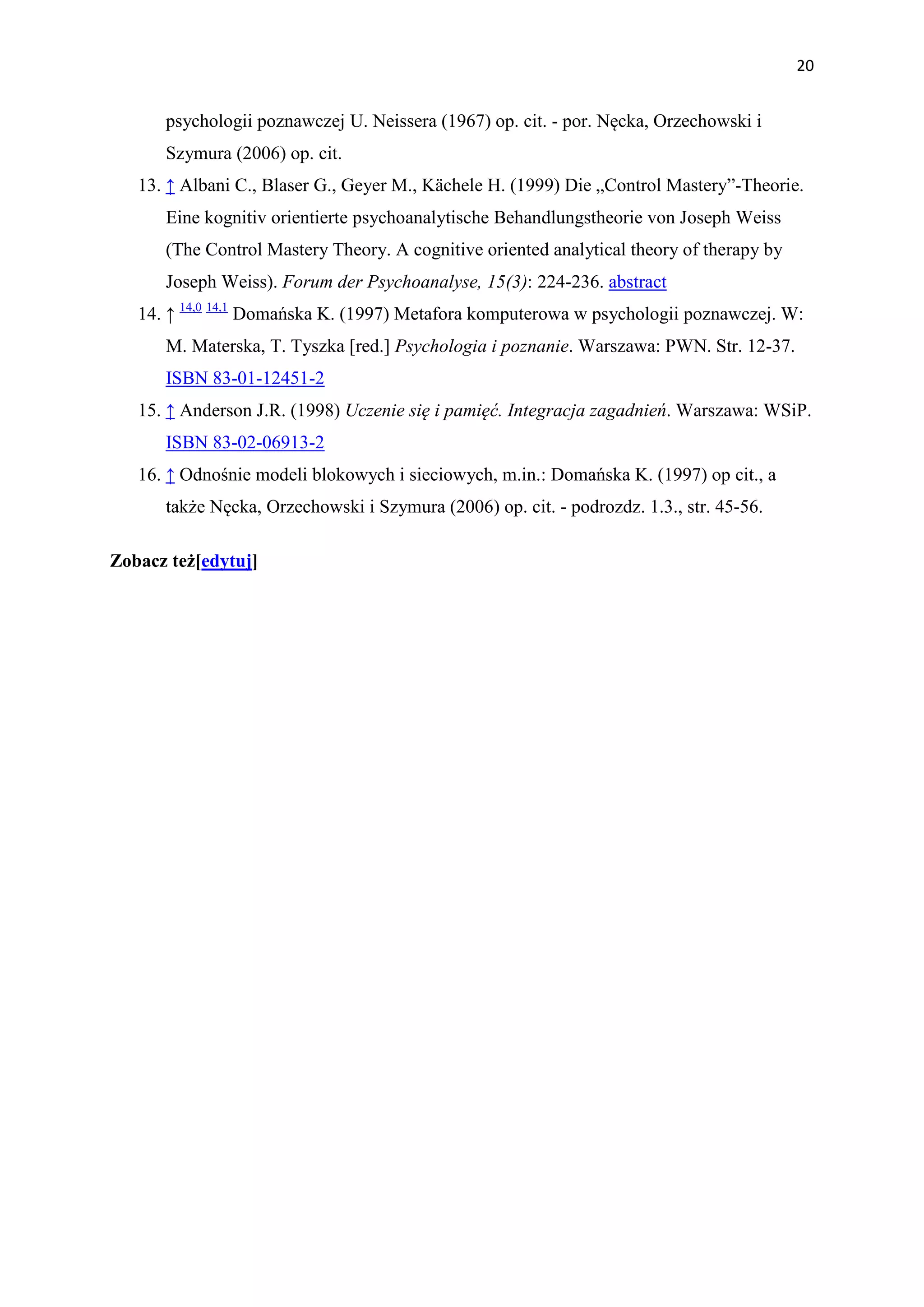 20


      psychologii poznawczej U. Neissera (1967) op. cit. - por. Nęcka, Orzechowski i
      Szymura (2006) op. cit.
   13. ↑ Albani C., Blaser G., Geyer M., Kächele H. (1999) Die „Control Mastery”-Theorie.
      Eine kognitiv orientierte psychoanalytische Behandlungstheorie von Joseph Weiss
      (The Control Mastery Theory. A cognitive oriented analytical theory of therapy by
      Joseph Weiss). Forum der Psychoanalyse, 15(3): 224-236. abstract
   14. ↑ 14,0 14,1 Domańska K. (1997) Metafora komputerowa w psychologii poznawczej. W:
      M. Materska, T. Tyszka [red.] Psychologia i poznanie. Warszawa: PWN. Str. 12-37.
      ISBN 83-01-12451-2
   15. ↑ Anderson J.R. (1998) Uczenie się i pamięć. Integracja zagadnień. Warszawa: WSiP.
      ISBN 83-02-06913-2
   16. ↑ Odnośnie modeli blokowych i sieciowych, m.in.: Domańska K. (1997) op cit., a
      także Nęcka, Orzechowski i Szymura (2006) op. cit. - podrozdz. 1.3., str. 45-56.

Zobacz też[edytuj]
 