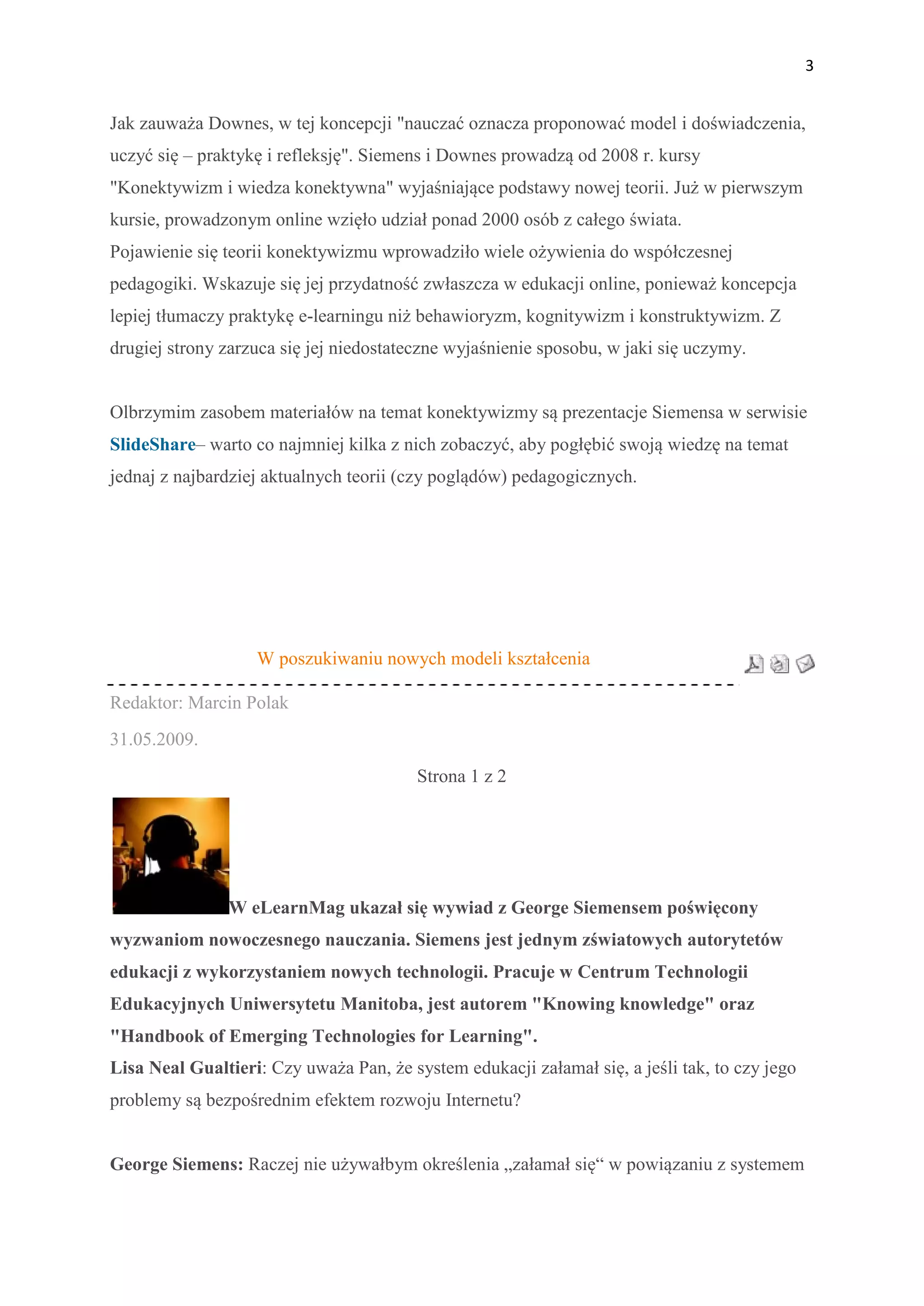 3


Jak zauważa Downes, w tej koncepcji "nauczać oznacza proponować model i doświadczenia,
uczyć się – praktykę i refleksję". Siemens i Downes prowadzą od 2008 r. kursy
"Konektywizm i wiedza konektywna" wyjaśniające podstawy nowej teorii. Już w pierwszym
kursie, prowadzonym online wzięło udział ponad 2000 osób z całego świata.
Pojawienie się teorii konektywizmu wprowadziło wiele ożywienia do współczesnej
pedagogiki. Wskazuje się jej przydatność zwłaszcza w edukacji online, ponieważ koncepcja
lepiej tłumaczy praktykę e-learningu niż behawioryzm, kognitywizm i konstruktywizm. Z
drugiej strony zarzuca się jej niedostateczne wyjaśnienie sposobu, w jaki się uczymy.


Olbrzymim zasobem materiałów na temat konektywizmy są prezentacje Siemensa w serwisie
SlideShare– warto co najmniej kilka z nich zobaczyć, aby pogłębić swoją wiedzę na temat
jednaj z najbardziej aktualnych teorii (czy poglądów) pedagogicznych.




                   W poszukiwaniu nowych modeli kształcenia

Redaktor: Marcin Polak
31.05.2009.
                                         Strona 1 z 2




               W eLearnMag ukazał się wywiad z George Siemensem poświęcony
wyzwaniom nowoczesnego nauczania. Siemens jest jednym zświatowych autorytetów
edukacji z wykorzystaniem nowych technologii. Pracuje w Centrum Technologii
Edukacyjnych Uniwersytetu Manitoba, jest autorem "Knowing knowledge" oraz
"Handbook of Emerging Technologies for Learning".
Lisa Neal Gualtieri: Czy uważa Pan, że system edukacji załamał się, a jeśli tak, to czy jego
problemy są bezpośrednim efektem rozwoju Internetu?


George Siemens: Raczej nie używałbym określenia „załamał się“ w powiązaniu z systemem
 