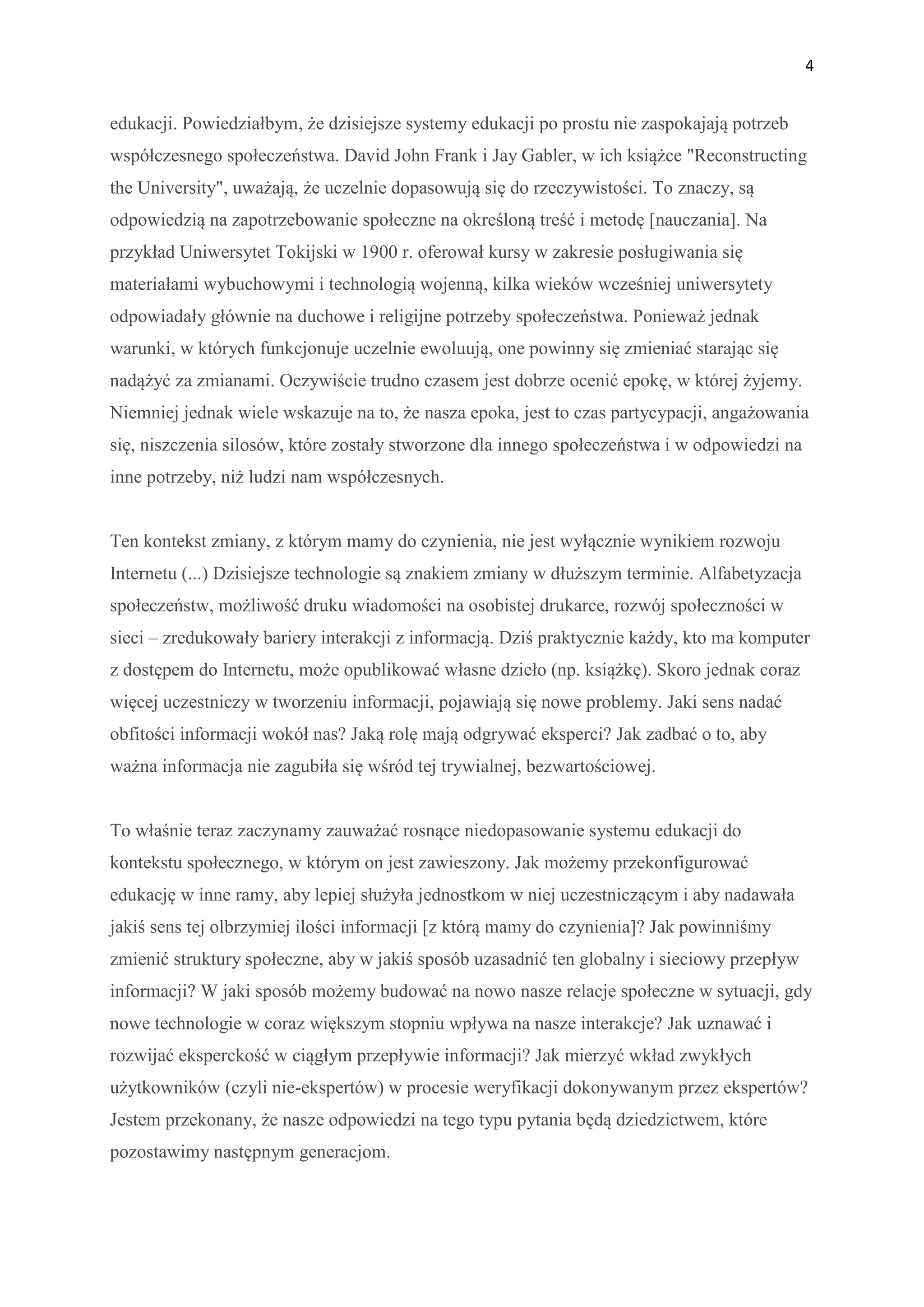 4


edukacji. Powiedziałbym, że dzisiejsze systemy edukacji po prostu nie zaspokajają potrzeb
współczesnego społeczeństwa. David John Frank i Jay Gabler, w ich książce "Reconstructing
the University", uważają, że uczelnie dopasowują się do rzeczywistości. To znaczy, są
odpowiedzią na zapotrzebowanie społeczne na określoną treść i metodę [nauczania]. Na
przykład Uniwersytet Tokijski w 1900 r. oferował kursy w zakresie posługiwania się
materiałami wybuchowymi i technologią wojenną, kilka wieków wcześniej uniwersytety
odpowiadały głównie na duchowe i religijne potrzeby społeczeństwa. Ponieważ jednak
warunki, w których funkcjonuje uczelnie ewoluują, one powinny się zmieniać starając się
nadążyć za zmianami. Oczywiście trudno czasem jest dobrze ocenić epokę, w której żyjemy.
Niemniej jednak wiele wskazuje na to, że nasza epoka, jest to czas partycypacji, angażowania
się, niszczenia silosów, które zostały stworzone dla innego społeczeństwa i w odpowiedzi na
inne potrzeby, niż ludzi nam współczesnych.


Ten kontekst zmiany, z którym mamy do czynienia, nie jest wyłącznie wynikiem rozwoju
Internetu (...) Dzisiejsze technologie są znakiem zmiany w dłuższym terminie. Alfabetyzacja
społeczeństw, możliwość druku wiadomości na osobistej drukarce, rozwój społeczności w
sieci – zredukowały bariery interakcji z informacją. Dziś praktycznie każdy, kto ma komputer
z dostępem do Internetu, może opublikować własne dzieło (np. książkę). Skoro jednak coraz
więcej uczestniczy w tworzeniu informacji, pojawiają się nowe problemy. Jaki sens nadać
obfitości informacji wokół nas? Jaką rolę mają odgrywać eksperci? Jak zadbać o to, aby
ważna informacja nie zagubiła się wśród tej trywialnej, bezwartościowej.


To właśnie teraz zaczynamy zauważać rosnące niedopasowanie systemu edukacji do
kontekstu społecznego, w którym on jest zawieszony. Jak możemy przekonfigurować
edukację w inne ramy, aby lepiej służyła jednostkom w niej uczestniczącym i aby nadawała
jakiś sens tej olbrzymiej ilości informacji [z którą mamy do czynienia]? Jak powinniśmy
zmienić struktury społeczne, aby w jakiś sposób uzasadnić ten globalny i sieciowy przepływ
informacji? W jaki sposób możemy budować na nowo nasze relacje społeczne w sytuacji, gdy
nowe technologie w coraz większym stopniu wpływa na nasze interakcje? Jak uznawać i
rozwijać eksperckość w ciągłym przepływie informacji? Jak mierzyć wkład zwykłych
użytkowników (czyli nie-ekspertów) w procesie weryfikacji dokonywanym przez ekspertów?
Jestem przekonany, że nasze odpowiedzi na tego typu pytania będą dziedzictwem, które
pozostawimy następnym generacjom.
 