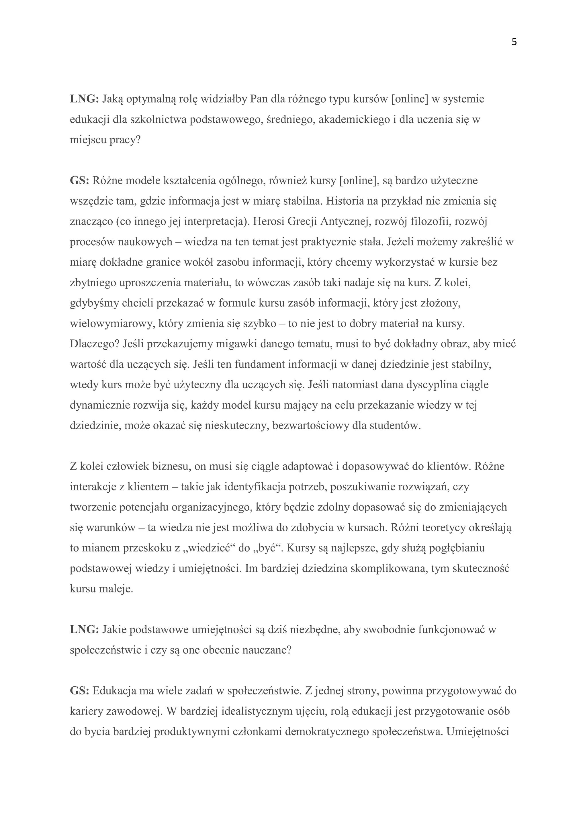 5




LNG: Jaką optymalną rolę widziałby Pan dla różnego typu kursów [online] w systemie
edukacji dla szkolnictwa podstawowego, średniego, akademickiego i dla uczenia się w
miejscu pracy?


GS: Różne modele kształcenia ogólnego, również kursy [online], są bardzo użyteczne
wszędzie tam, gdzie informacja jest w miarę stabilna. Historia na przykład nie zmienia się
znacząco (co innego jej interpretacja). Herosi Grecji Antycznej, rozwój filozofii, rozwój
procesów naukowych – wiedza na ten temat jest praktycznie stała. Jeżeli możemy zakreślić w
miarę dokładne granice wokół zasobu informacji, który chcemy wykorzystać w kursie bez
zbytniego uproszczenia materiału, to wówczas zasób taki nadaje się na kurs. Z kolei,
gdybyśmy chcieli przekazać w formule kursu zasób informacji, który jest złożony,
wielowymiarowy, który zmienia się szybko – to nie jest to dobry materiał na kursy.
Dlaczego? Jeśli przekazujemy migawki danego tematu, musi to być dokładny obraz, aby mieć
wartość dla uczących się. Jeśli ten fundament informacji w danej dziedzinie jest stabilny,
wtedy kurs może być użyteczny dla uczących się. Jeśli natomiast dana dyscyplina ciągle
dynamicznie rozwija się, każdy model kursu mający na celu przekazanie wiedzy w tej
dziedzinie, może okazać się nieskuteczny, bezwartościowy dla studentów.


Z kolei człowiek biznesu, on musi się ciągle adaptować i dopasowywać do klientów. Różne
interakcje z klientem – takie jak identyfikacja potrzeb, poszukiwanie rozwiązań, czy
tworzenie potencjału organizacyjnego, który będzie zdolny dopasować się do zmieniających
się warunków – ta wiedza nie jest możliwa do zdobycia w kursach. Różni teoretycy określają
to mianem przeskoku z „wiedzieć“ do „być“. Kursy są najlepsze, gdy służą pogłębianiu
podstawowej wiedzy i umiejętności. Im bardziej dziedzina skomplikowana, tym skuteczność
kursu maleje.


LNG: Jakie podstawowe umiejętności są dziś niezbędne, aby swobodnie funkcjonować w
społeczeństwie i czy są one obecnie nauczane?


GS: Edukacja ma wiele zadań w społeczeństwie. Z jednej strony, powinna przygotowywać do
kariery zawodowej. W bardziej idealistycznym ujęciu, rolą edukacji jest przygotowanie osób
do bycia bardziej produktywnymi członkami demokratycznego społeczeństwa. Umiejętności
 