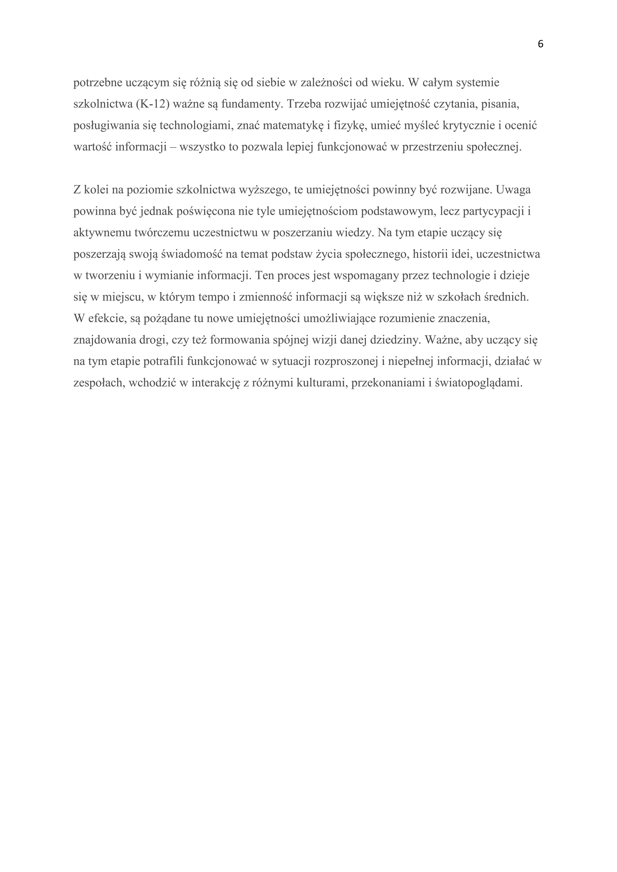 6


potrzebne uczącym się różnią się od siebie w zależności od wieku. W całym systemie
szkolnictwa (K-12) ważne są fundamenty. Trzeba rozwijać umiejętność czytania, pisania,
posługiwania się technologiami, znać matematykę i fizykę, umieć myśleć krytycznie i ocenić
wartość informacji – wszystko to pozwala lepiej funkcjonować w przestrzeniu społecznej.


Z kolei na poziomie szkolnictwa wyższego, te umiejętności powinny być rozwijane. Uwaga
powinna być jednak poświęcona nie tyle umiejętnościom podstawowym, lecz partycypacji i
aktywnemu twórczemu uczestnictwu w poszerzaniu wiedzy. Na tym etapie uczący się
poszerzają swoją świadomość na temat podstaw życia społecznego, historii idei, uczestnictwa
w tworzeniu i wymianie informacji. Ten proces jest wspomagany przez technologie i dzieje
się w miejscu, w którym tempo i zmienność informacji są większe niż w szkołach średnich.
W efekcie, są pożądane tu nowe umiejętności umożliwiające rozumienie znaczenia,
znajdowania drogi, czy też formowania spójnej wizji danej dziedziny. Ważne, aby uczący się
na tym etapie potrafili funkcjonować w sytuacji rozproszonej i niepełnej informacji, działać w
zespołach, wchodzić w interakcję z różnymi kulturami, przekonaniami i światopoglądami.
 