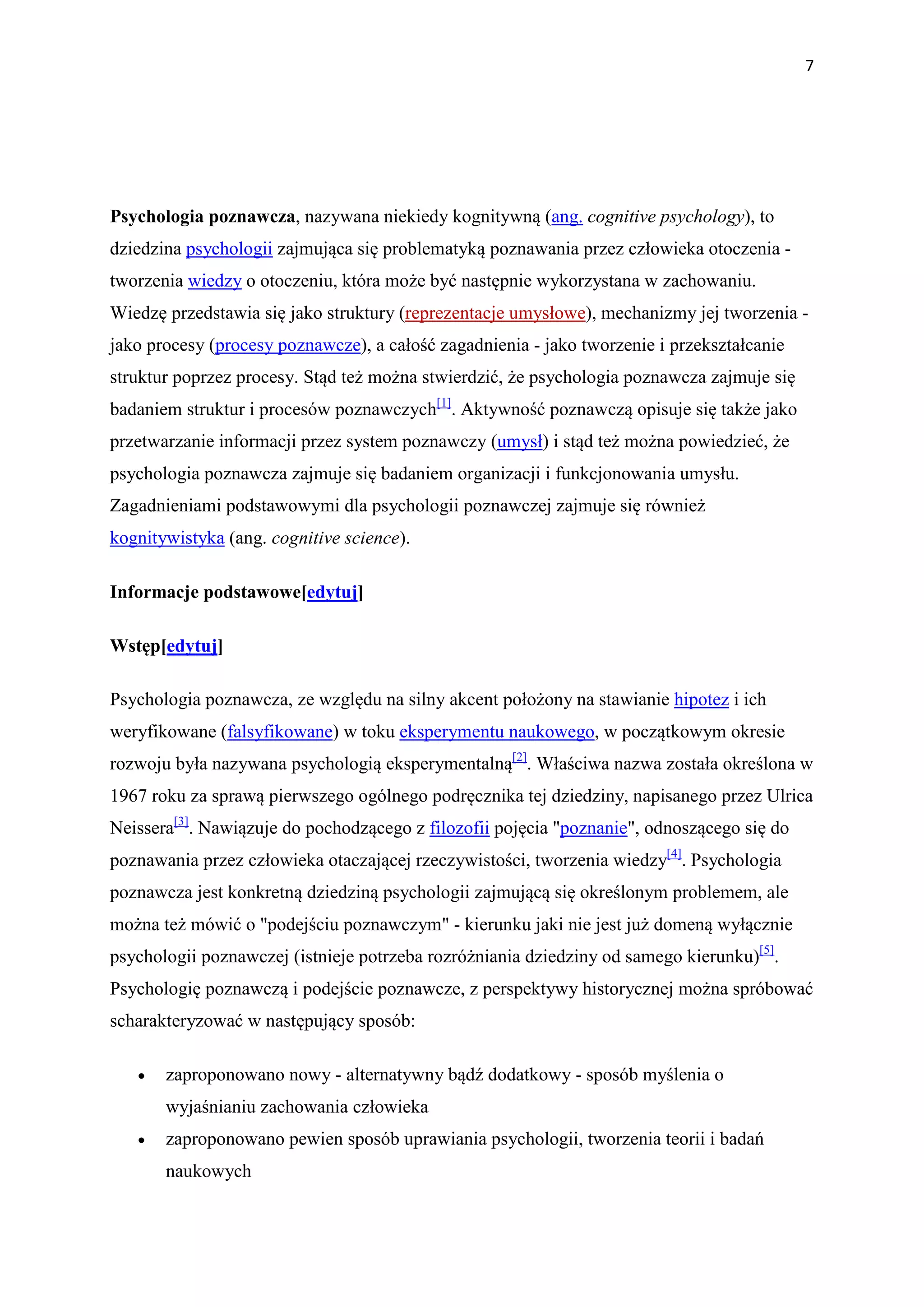 7




Psychologia poznawcza, nazywana niekiedy kognitywną (ang. cognitive psychology), to
dziedzina psychologii zajmująca się problematyką poznawania przez człowieka otoczenia -
tworzenia wiedzy o otoczeniu, która może być następnie wykorzystana w zachowaniu.
Wiedzę przedstawia się jako struktury (reprezentacje umysłowe), mechanizmy jej tworzenia -
jako procesy (procesy poznawcze), a całość zagadnienia - jako tworzenie i przekształcanie
struktur poprzez procesy. Stąd też można stwierdzić, że psychologia poznawcza zajmuje się
badaniem struktur i procesów poznawczych[1]. Aktywność poznawczą opisuje się także jako
przetwarzanie informacji przez system poznawczy (umysł) i stąd też można powiedzieć, że
psychologia poznawcza zajmuje się badaniem organizacji i funkcjonowania umysłu.
Zagadnieniami podstawowymi dla psychologii poznawczej zajmuje się również
kognitywistyka (ang. cognitive science).

Informacje podstawowe[edytuj]

Wstęp[edytuj]

Psychologia poznawcza, ze względu na silny akcent położony na stawianie hipotez i ich
weryfikowane (falsyfikowane) w toku eksperymentu naukowego, w początkowym okresie
rozwoju była nazywana psychologią eksperymentalną[2]. Właściwa nazwa została określona w
1967 roku za sprawą pierwszego ogólnego podręcznika tej dziedziny, napisanego przez Ulrica
Neissera[3]. Nawiązuje do pochodzącego z filozofii pojęcia "poznanie", odnoszącego się do
poznawania przez człowieka otaczającej rzeczywistości, tworzenia wiedzy[4]. Psychologia
poznawcza jest konkretną dziedziną psychologii zajmującą się określonym problemem, ale
można też mówić o "podejściu poznawczym" - kierunku jaki nie jest już domeną wyłącznie
psychologii poznawczej (istnieje potrzeba rozróżniania dziedziny od samego kierunku)[5].
Psychologię poznawczą i podejście poznawcze, z perspektywy historycznej można spróbować
scharakteryzować w następujący sposób:

   •   zaproponowano nowy - alternatywny bądź dodatkowy - sposób myślenia o
       wyjaśnianiu zachowania człowieka
   •   zaproponowano pewien sposób uprawiania psychologii, tworzenia teorii i badań
       naukowych
 