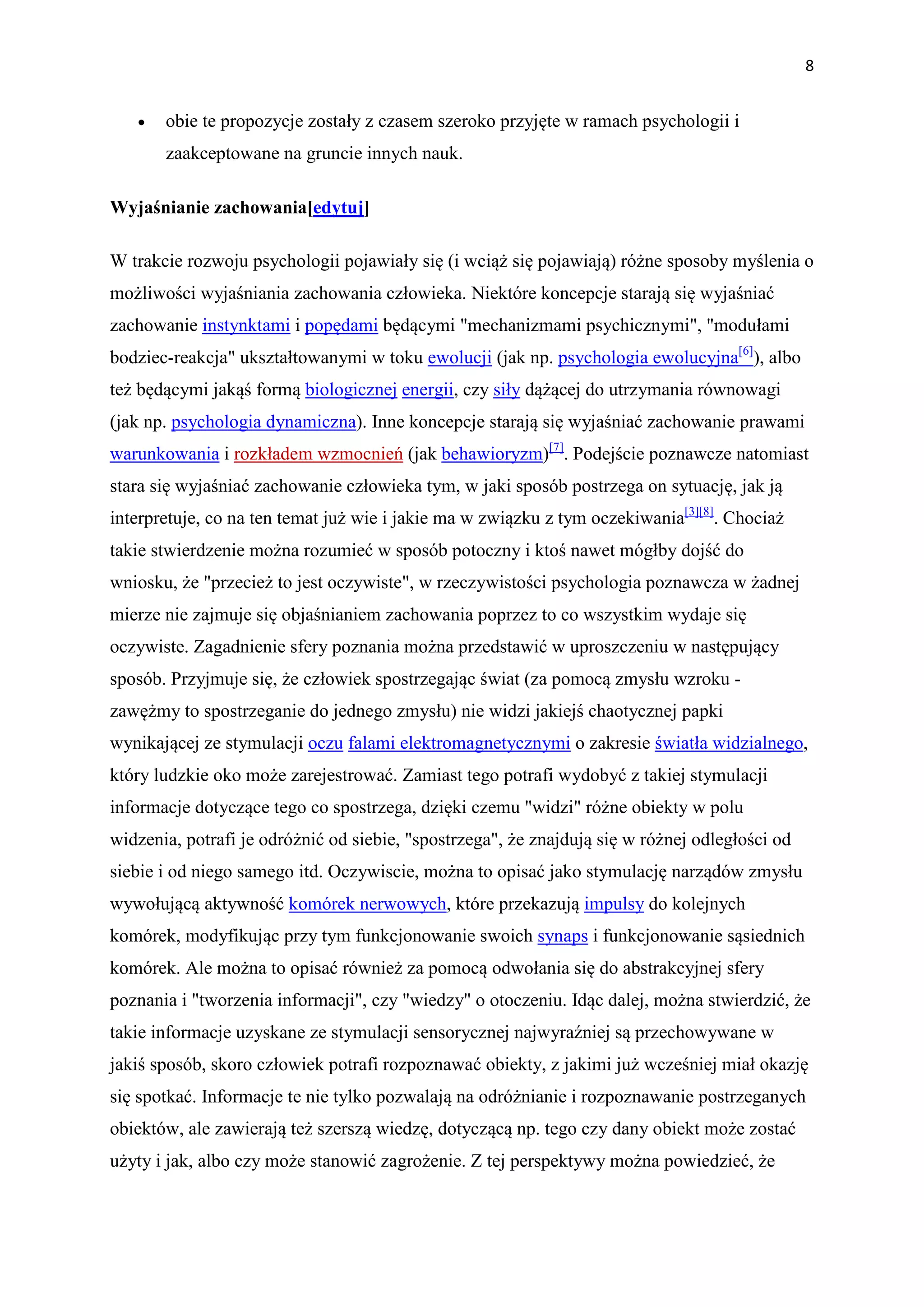 8


   •   obie te propozycje zostały z czasem szeroko przyjęte w ramach psychologii i
       zaakceptowane na gruncie innych nauk.

Wyjaśnianie zachowania[edytuj]

W trakcie rozwoju psychologii pojawiały się (i wciąż się pojawiają) różne sposoby myślenia o
możliwości wyjaśniania zachowania człowieka. Niektóre koncepcje starają się wyjaśniać
zachowanie instynktami i popędami będącymi "mechanizmami psychicznymi", "modułami
bodziec-reakcja" ukształtowanymi w toku ewolucji (jak np. psychologia ewolucyjna[6]), albo
też będącymi jakąś formą biologicznej energii, czy siły dążącej do utrzymania równowagi
(jak np. psychologia dynamiczna). Inne koncepcje starają się wyjaśniać zachowanie prawami
warunkowania i rozkładem wzmocnień (jak behawioryzm)[7]. Podejście poznawcze natomiast
stara się wyjaśniać zachowanie człowieka tym, w jaki sposób postrzega on sytuację, jak ją
interpretuje, co na ten temat już wie i jakie ma w związku z tym oczekiwania[3][8]. Chociaż
takie stwierdzenie można rozumieć w sposób potoczny i ktoś nawet mógłby dojść do
wniosku, że "przecież to jest oczywiste", w rzeczywistości psychologia poznawcza w żadnej
mierze nie zajmuje się objaśnianiem zachowania poprzez to co wszystkim wydaje się
oczywiste. Zagadnienie sfery poznania można przedstawić w uproszczeniu w następujący
sposób. Przyjmuje się, że człowiek spostrzegając świat (za pomocą zmysłu wzroku -
zawężmy to spostrzeganie do jednego zmysłu) nie widzi jakiejś chaotycznej papki
wynikającej ze stymulacji oczu falami elektromagnetycznymi o zakresie światła widzialnego,
który ludzkie oko może zarejestrować. Zamiast tego potrafi wydobyć z takiej stymulacji
informacje dotyczące tego co spostrzega, dzięki czemu "widzi" różne obiekty w polu
widzenia, potrafi je odróżnić od siebie, "spostrzega", że znajdują się w różnej odległości od
siebie i od niego samego itd. Oczywiscie, można to opisać jako stymulację narządów zmysłu
wywołującą aktywność komórek nerwowych, które przekazują impulsy do kolejnych
komórek, modyfikując przy tym funkcjonowanie swoich synaps i funkcjonowanie sąsiednich
komórek. Ale można to opisać również za pomocą odwołania się do abstrakcyjnej sfery
poznania i "tworzenia informacji", czy "wiedzy" o otoczeniu. Idąc dalej, można stwierdzić, że
takie informacje uzyskane ze stymulacji sensorycznej najwyraźniej są przechowywane w
jakiś sposób, skoro człowiek potrafi rozpoznawać obiekty, z jakimi już wcześniej miał okazję
się spotkać. Informacje te nie tylko pozwalają na odróżnianie i rozpoznawanie postrzeganych
obiektów, ale zawierają też szerszą wiedzę, dotyczącą np. tego czy dany obiekt może zostać
użyty i jak, albo czy może stanowić zagrożenie. Z tej perspektywy można powiedzieć, że
 