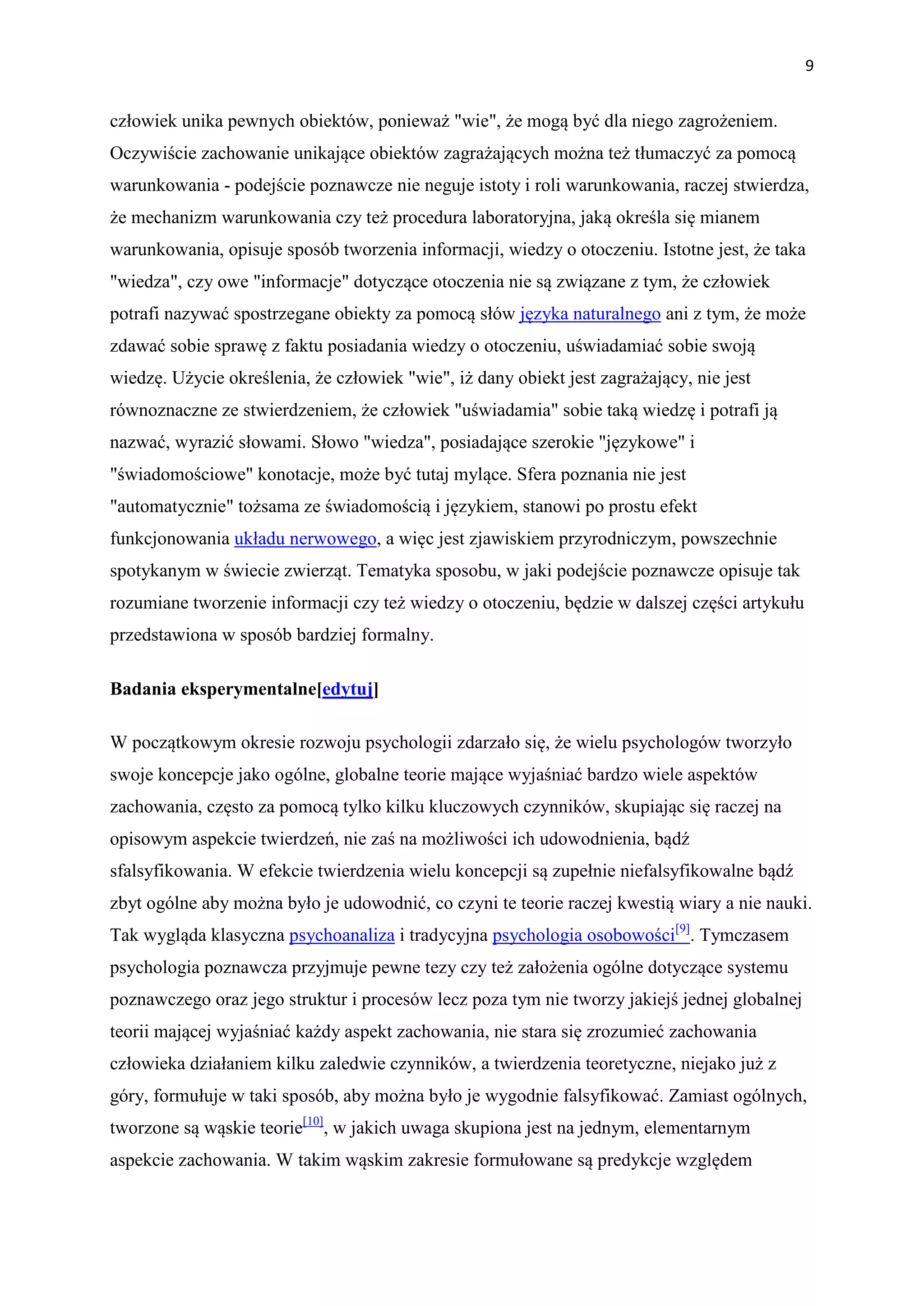 9


człowiek unika pewnych obiektów, ponieważ "wie", że mogą być dla niego zagrożeniem.
Oczywiście zachowanie unikające obiektów zagrażających można też tłumaczyć za pomocą
warunkowania - podejście poznawcze nie neguje istoty i roli warunkowania, raczej stwierdza,
że mechanizm warunkowania czy też procedura laboratoryjna, jaką określa się mianem
warunkowania, opisuje sposób tworzenia informacji, wiedzy o otoczeniu. Istotne jest, że taka
"wiedza", czy owe "informacje" dotyczące otoczenia nie są związane z tym, że człowiek
potrafi nazywać spostrzegane obiekty za pomocą słów języka naturalnego ani z tym, że może
zdawać sobie sprawę z faktu posiadania wiedzy o otoczeniu, uświadamiać sobie swoją
wiedzę. Użycie określenia, że człowiek "wie", iż dany obiekt jest zagrażający, nie jest
równoznaczne ze stwierdzeniem, że człowiek "uświadamia" sobie taką wiedzę i potrafi ją
nazwać, wyrazić słowami. Słowo "wiedza", posiadające szerokie "językowe" i
"świadomościowe" konotacje, może być tutaj mylące. Sfera poznania nie jest
"automatycznie" tożsama ze świadomością i językiem, stanowi po prostu efekt
funkcjonowania układu nerwowego, a więc jest zjawiskiem przyrodniczym, powszechnie
spotykanym w świecie zwierząt. Tematyka sposobu, w jaki podejście poznawcze opisuje tak
rozumiane tworzenie informacji czy też wiedzy o otoczeniu, będzie w dalszej części artykułu
przedstawiona w sposób bardziej formalny.

Badania eksperymentalne[edytuj]

W początkowym okresie rozwoju psychologii zdarzało się, że wielu psychologów tworzyło
swoje koncepcje jako ogólne, globalne teorie mające wyjaśniać bardzo wiele aspektów
zachowania, często za pomocą tylko kilku kluczowych czynników, skupiając się raczej na
opisowym aspekcie twierdzeń, nie zaś na możliwości ich udowodnienia, bądź
sfalsyfikowania. W efekcie twierdzenia wielu koncepcji są zupełnie niefalsyfikowalne bądź
zbyt ogólne aby można było je udowodnić, co czyni te teorie raczej kwestią wiary a nie nauki.
Tak wygląda klasyczna psychoanaliza i tradycyjna psychologia osobowości[9]. Tymczasem
psychologia poznawcza przyjmuje pewne tezy czy też założenia ogólne dotyczące systemu
poznawczego oraz jego struktur i procesów lecz poza tym nie tworzy jakiejś jednej globalnej
teorii mającej wyjaśniać każdy aspekt zachowania, nie stara się zrozumieć zachowania
człowieka działaniem kilku zaledwie czynników, a twierdzenia teoretyczne, niejako już z
góry, formułuje w taki sposób, aby można było je wygodnie falsyfikować. Zamiast ogólnych,
tworzone są wąskie teorie[10], w jakich uwaga skupiona jest na jednym, elementarnym
aspekcie zachowania. W takim wąskim zakresie formułowane są predykcje względem
 