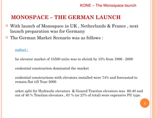 MONOSPACE – THE GERMAN LAUNCH With launch of Monospace in UK , Netherlands & France , next launch preparation was for Germany The German Market Scenario was as follows :  Product :   The elevator market of 15500 units was to shrink by 15% from 1996 - 2000 Residential construction dominated the market Residential constructions with elevators installed were 74% and forecasted to remain flat till Year 2000 Market split for Hydraulic elevators  & Geared Traction elevators was  60-40 and out of 40 % Traction elevators , 67 % (or 27% of total) were expensive PU type. KONE – The Monospace launch  