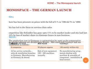 MONOSPACE – THE GERMAN LAUNCH KONE – The Monospace launch  Price :   There has been pressure on prices with the fall of 5 % in ’1994 & 7% in ’1995  This has led to the focus on services than sales Competition like Schindler has gone upto 11% to be market leader and otis had lost 13% by loss of market share to eliminate losses in new business.  The production cost in Germany is estimated to be same as for comparative hydraulic elevator Players :   The market players are divided into Majors , Mid sized and Cowboys and are elaborated as follows :  Majors Mid Sized Cowboys 6 companies 30 players approx 150 mainly within city 24 hrs service networks, , sales & installation branches in Germany. Manufacturing at Germany & abroad Sale of new equipment 100 – 300 machines annually No manufacturing setup , mainly dealing with purchase & assembly of  component , installation & local service. 
