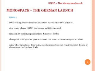 MONOSPACE – THE GERMAN LAUNCH KONE – The Monospace launch  Process :   KONE selling process involved initiation by customer 96% of times Being major player KONE had access to 100% demand. Initiation by sending specifications & request for bid  Subsequent visit by sales person to meet the construction manager / architect Review of architectural drawings , specifications / special requirements / details of elevator etc in sketch or CAD. 
