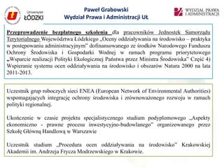 Paweł Grabowski
                        Wydział Prawa i Administracji UŁ

Przeprowadzenie bezpłatnego szkolenia dla pracowników Jednostek Samorządu
Terytorialnego Województwa Łódzkiego „Oceny oddziaływania na środowisko – praktyka
w postępowaniu administracyjnym” dofinansowanego ze środków Narodowego Funduszu
Ochrony Środowiska i Gospodarki Wodnej w ramach programu priorytetowego
„Wsparcie realizacji Polityki Ekologicznej Państwa przez Ministra Środowiska” Część 4)
Wspieranie systemu ocen oddziaływania na środowisko i obszarów Natura 2000 na lata
2011-2013.


Uczestnik grup roboczych sieci ENEA (European Network of Environmental Authorities)
wspomagających integrację ochrony środowiska i zrównoważonego rozwoju w ramach
polityki regionalnej.

Ukończenie w czasie projektu specjalistycznego studium podyplomowego „Aspekty
ekonomiczno - prawne procesu inwestycyjno-budowlanego” organizowanego przez
Szkołę Główną Handlową w Warszawie

Uczestnik studium „Procedura ocen oddziaływania na środowisko” Krakowskiej
Akademii im. Andrzeja Frycza Modrzewskiego w Krakowie.
 