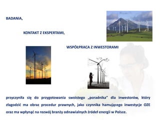 BADANIA,


           KONTAKT Z EKSPERTAMI,


                                   WSPÓŁPRACA Z INWESTORAMI




przyczyniła się do przygotowania swoistego „poradnika” dla inwestorów, który
złagodzid ma obraz procedur prawnych, jako czynnika hamującego inwestycje OZE
oraz ma wpłynąd na rozwój branży odnawialnych źródeł energii w Polsce.
 