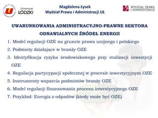 Magdalena Łysek
                 Wydział Prawa i Administracji UŁ


  UWARUNKOWANIA ADMINISTRACYJNO-PRAWNE SEKTORA
              ODNAWIALNYCH ŹRÓDEŁ ENERGII
1. Model regulacji OZE na gruncie prawa unijnego i polskiego
2. Podmioty działające w branży OZE
3. Identyfikacja ryzyka środowiskowego przy realizacji inwestycji
 OZE
4. Regulacja partycypacji społecznej w procesie inwestycyjnym OZE
5. Instrumenty wsparcia podmiotów branży OZE
6. Model regulacji finansowania procesu inwestycyjnego OZE
7. Przykład: Energia z odpadów (kiedy może być OZE)
 