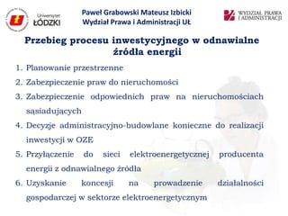 Paweł Grabowski Mateusz Izbicki
                  Wydział Prawa i Administracji UŁ

  Przebieg procesu inwestycyjnego w odnawialne
                   źródła energii
1. Planowanie przestrzenne
2. Zabezpieczenie praw do nieruchomości
3. Zabezpieczenie odpowiednich praw na nieruchomościach
  sąsiadujących
4. Decyzje administracyjno-budowlane konieczne do realizacji
  inwestycji w OZE
5. Przyłączenie   do    sieci   elektroenergetycznej   producenta
  energii z odnawialnego źródła
6. Uzyskanie      koncesji      na    prowadzenie      działalności
  gospodarczej w sektorze elektroenergetycznym
 